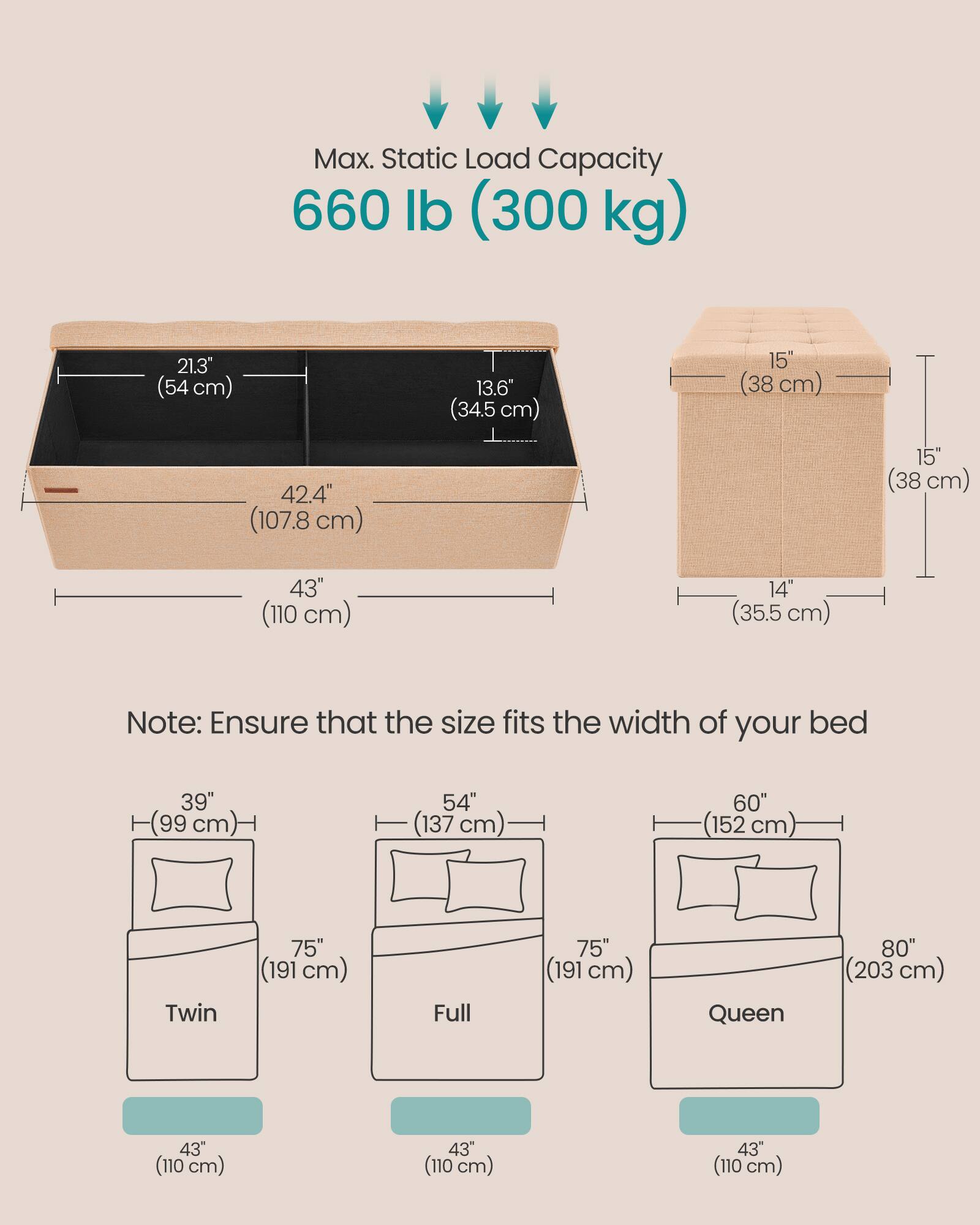 Max. Static Load Capacity: 660 lb (300 kg)

Dimensions:
- 21.3" (54 cm)
- 13.6" (34.5 cm)
- 15" (38 cm)
- 42.4" (107.8 cm)
- 43" (110 cm)
- 14" (35.5 cm)

Note: Ensure that the size fits the width of your bed

Bed Sizes:
- Twin: 39" (99 cm) x 75" (191 cm)
- Full: 54" (137 cm) x 75" (191 cm)
- Queen: 60" (152 cm) x 80" (203 cm)

All bed sizes have a width of 43" (110 cm).