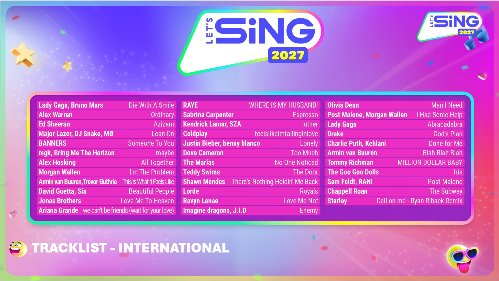 LET'S SING 2027

Lady Gaga, Bruno Mars - Die With A Smile  
Alex Warren - Ordinary  
Ed Sheeran - Azizam  
Major Lazer, DJ Snake, MO - Lean On  
BANNERS - Someone To You  
Kendrick Lamar, SZA - Luther  
Post Malone, Morgan Wallen - I Had Some Help  
Lady Gaga - Abracadabra  
Banners - God's Plan  
RAYE - Where Is My Husband!  
Olivia Dean - Espresso  
Man I Need - Feel Like I'm Falling In Love  
Drake - Lonely  
Charlie Puth, Kehlani - Done For Me  
mgk, Bring Me The Horizon - Maybe  
Dove Cameron - Too Much  
Armin van Buuren - Blah Blah Blah  
Alex Hosking - All Together  
The Maras - No One Noticed  
Tommy Richman - The Door  
Morgan Wallen - I'm The Problem  
Teddy Swims - The Goo Goo Dolls - Iris  
Armin van Buuren, Trevor Guthrie - This Is What It Feels Like  
Shawn Mendes - There's Nothing Holdin' Me Back  
Sam Feldt, RANI - The Subway  

