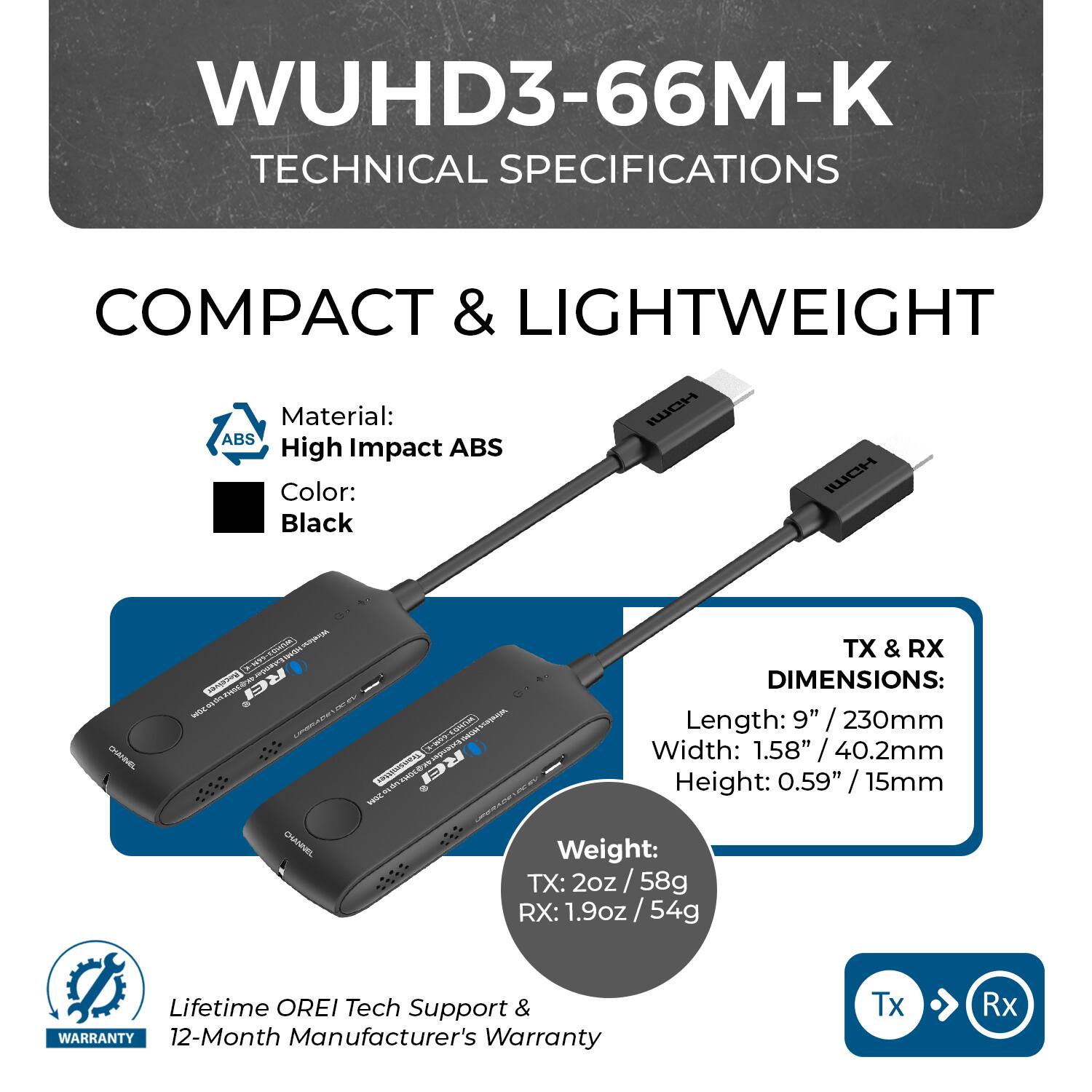 WUHD3-66M-K TECHNICAL SPECIFICATIONS
COMPACT & LIGHTWEIGHT
Material: High Impact ABS
Color: Black
TX & RX
DIMENSIONS:
Length: 9" / 230mm
Width: 1.58" / 40.2mm
Height: 0.59" / 15mm
Weight:
TX: 2oz / 58g
RX: 1.9oz / 54g
Lifetime OREI Tech Support & WARRANTY
12-Month Manufacturer's Warranty
Tx Rx