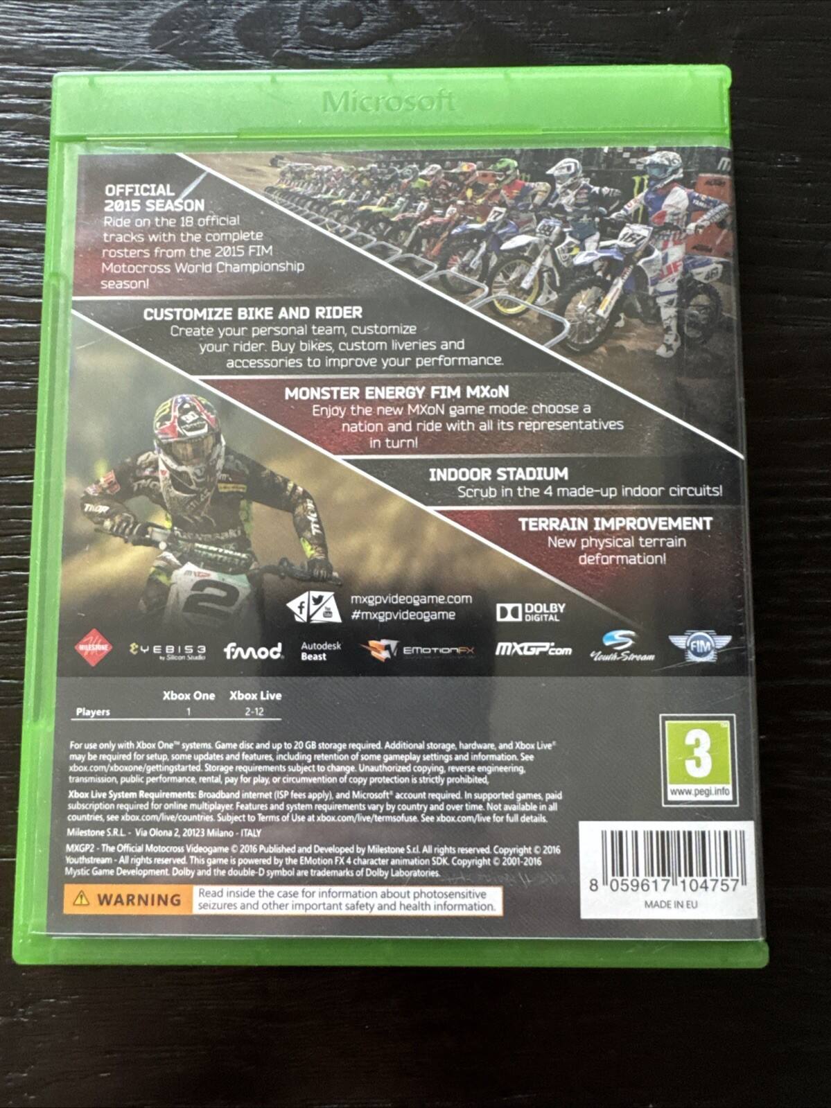Microsoft OFFICIAL 2015 SEASON: Ride on the 18 official tracks with the complete rosters from the 2015 FIM Motocross World Championship season!
CUSTOMIZE BIKE AND RIDER: Create your personal team, customize your rider. Buy bikes, custom liveries and accessories to improve your performance.
MONSTER ENERGY FIM MXON: Enjoy the new MXON game mode, choose a nation and ride with all its representatives!
INDOOR STADIUM: Scrub in the 4 made-up indoor circuits!
TERRAIN IMPROVEMENT: New physical terrain deformation!
mxgpvideogame.com
DOLBY DIGITAL
VEBIS3 Autodesk funod Beast EMOTIONEX
MXGP.com
FIM
Xbox One Xbox Live
Players 1-12
Additional storage, hardware, and Xbox Live setup required. Storage requirements subject to change. Unauthorized copying, reverse engineering, or public performance, rental, or circumvention of protection is strictly prohibited.
Xbox System Requirements: Broadband internet (ISP fees apply), and Microsoft account subscription required for online multiplayer features and system updates. System requirements vary by country and may require additional settings, storage, and hardware. Xbox Live: See xbox.com/live for full details.
Milestone S.r.l. Via Oltona 2, 20123 Milano - ITALY
MyProfeX - Official Motocross Video Game 2015 Published and Developed by Milestone S.r.l. YouthStream - All rights reserved. This game is powered by the EmotionFX character animation system. Dolby Laboratories, Inc. All rights reserved. Copyright © 2016 Milestone S.r.l. All rights reserved. Copyright © 2000-2016 Microsoft Corporation. All rights reserved.
WARNING: Read inside the case for information about seizures and other important safety and health information.
PEGI 3
8 059617 104757
MADE IN EU