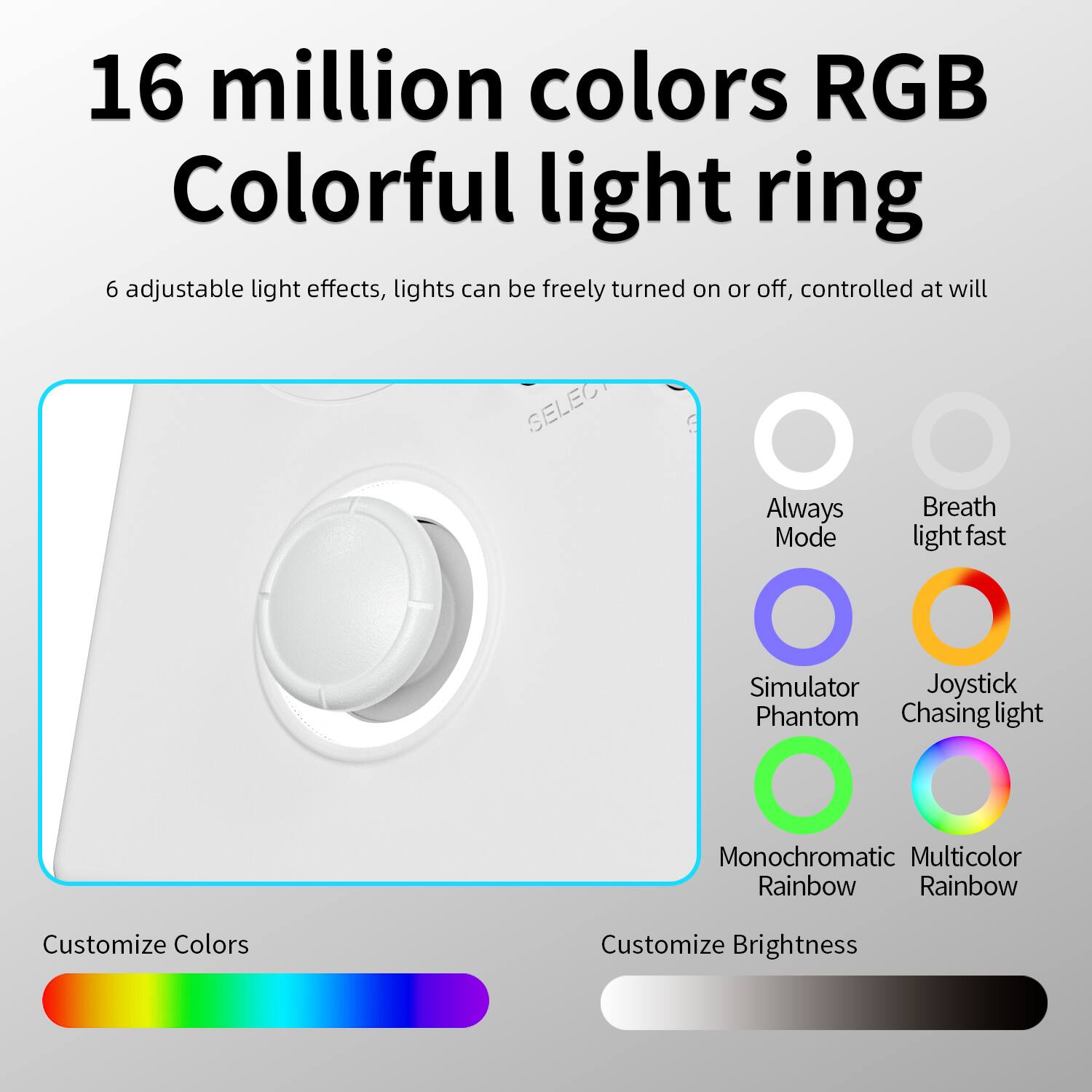 16 million colors RGB Colorful light ring
6 adjustable light effects, lights can be freely turned on or off, controlled at will
Always Mode
Breath light fast
Simulator
Joystick Chasing light
Monochromatic Rainbow
Multicolor Rainbow
Customize Colors
Customize Brightness
