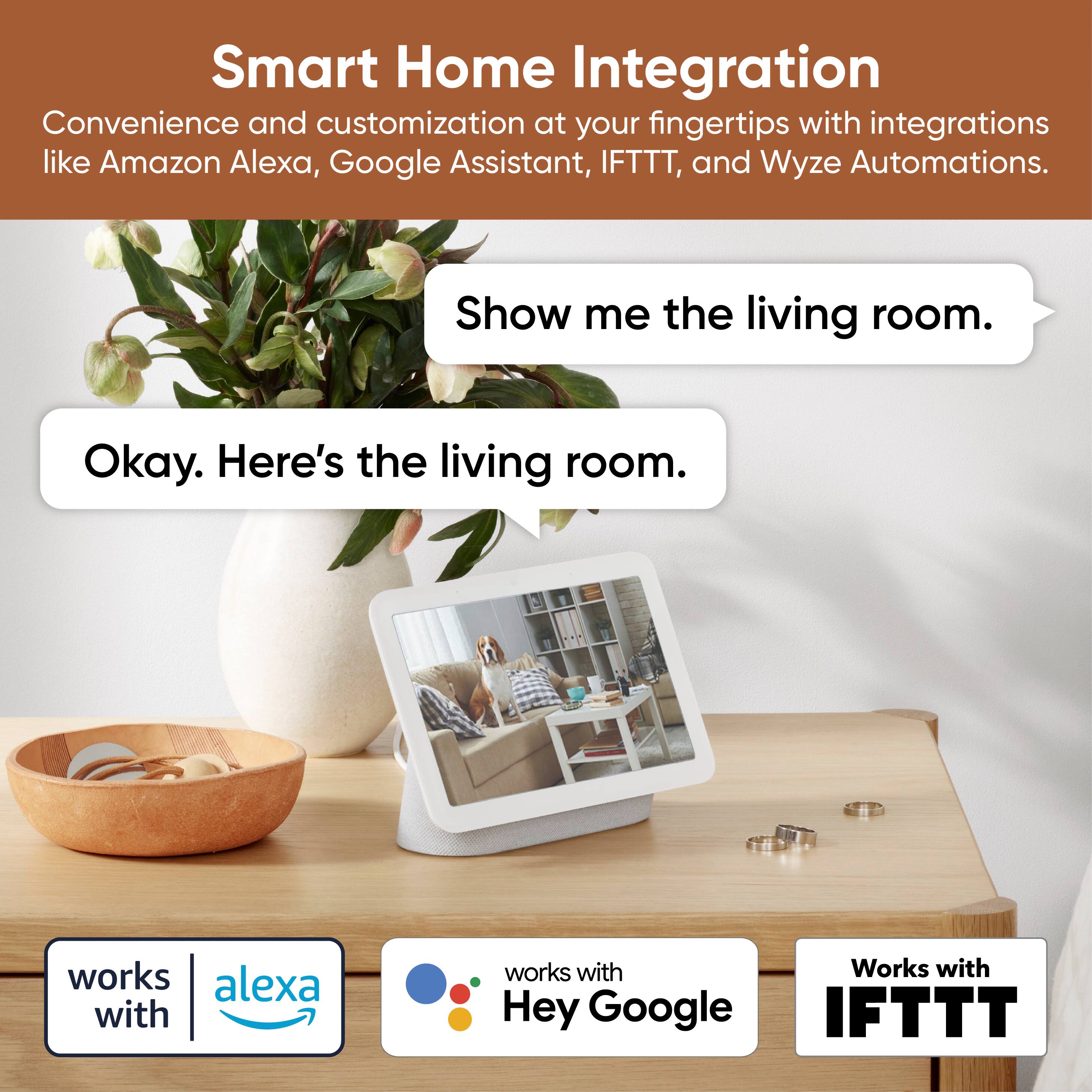 Smart Home Integration  
Convenience and customization at your fingertips with integrations like Amazon Alexa, Google Assistant, IFTTT, and Wyze Automations.  

Show me the living room.  
Okay. Here's the living room.  

works with Alexa  
works with Hey Google  
Works with IFTTT
