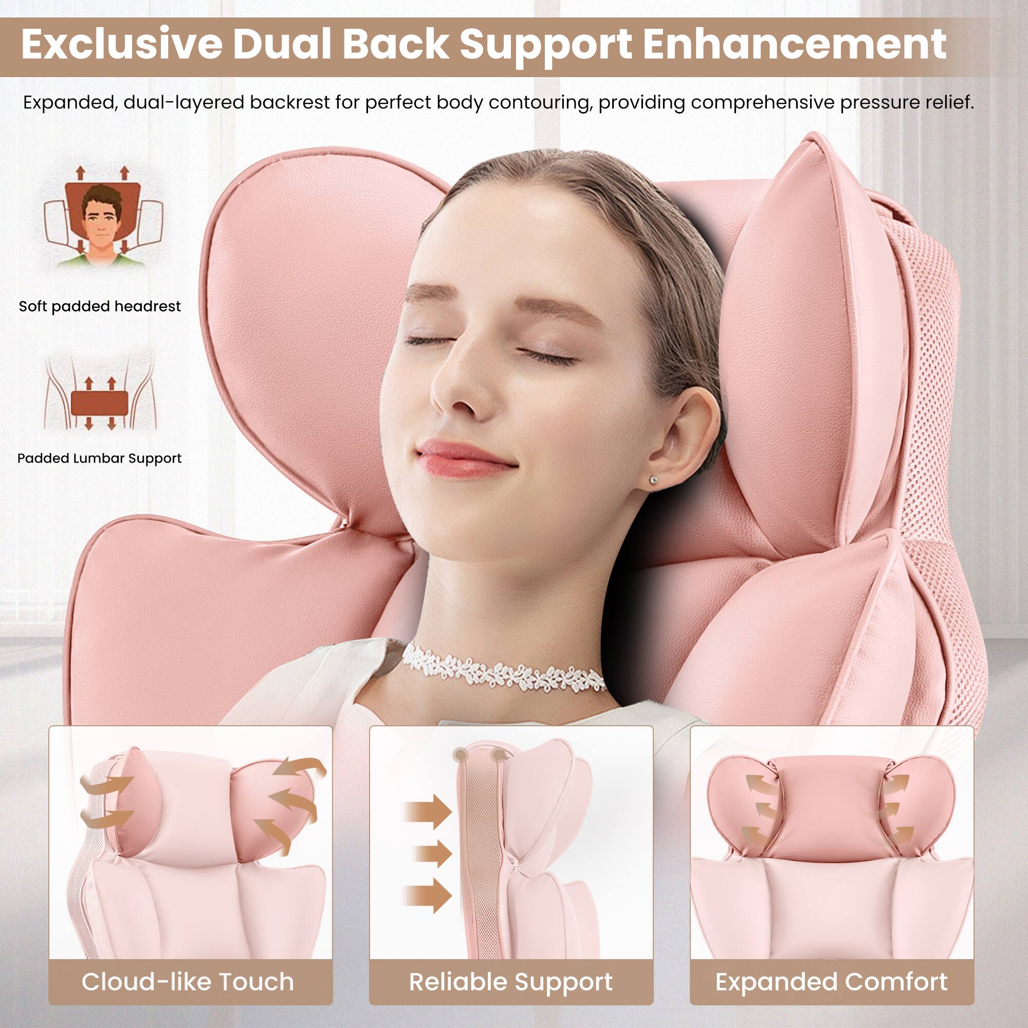 Exclusive Dual Back Support Enhancement

Expanded, dual-layered backrest for perfect body contouring, providing comprehensive pressure relief.

- Soft padded headrest
- Padded Lumbar Support
- Cloud-like Touch
- Reliable Support
- Expanded Comfort