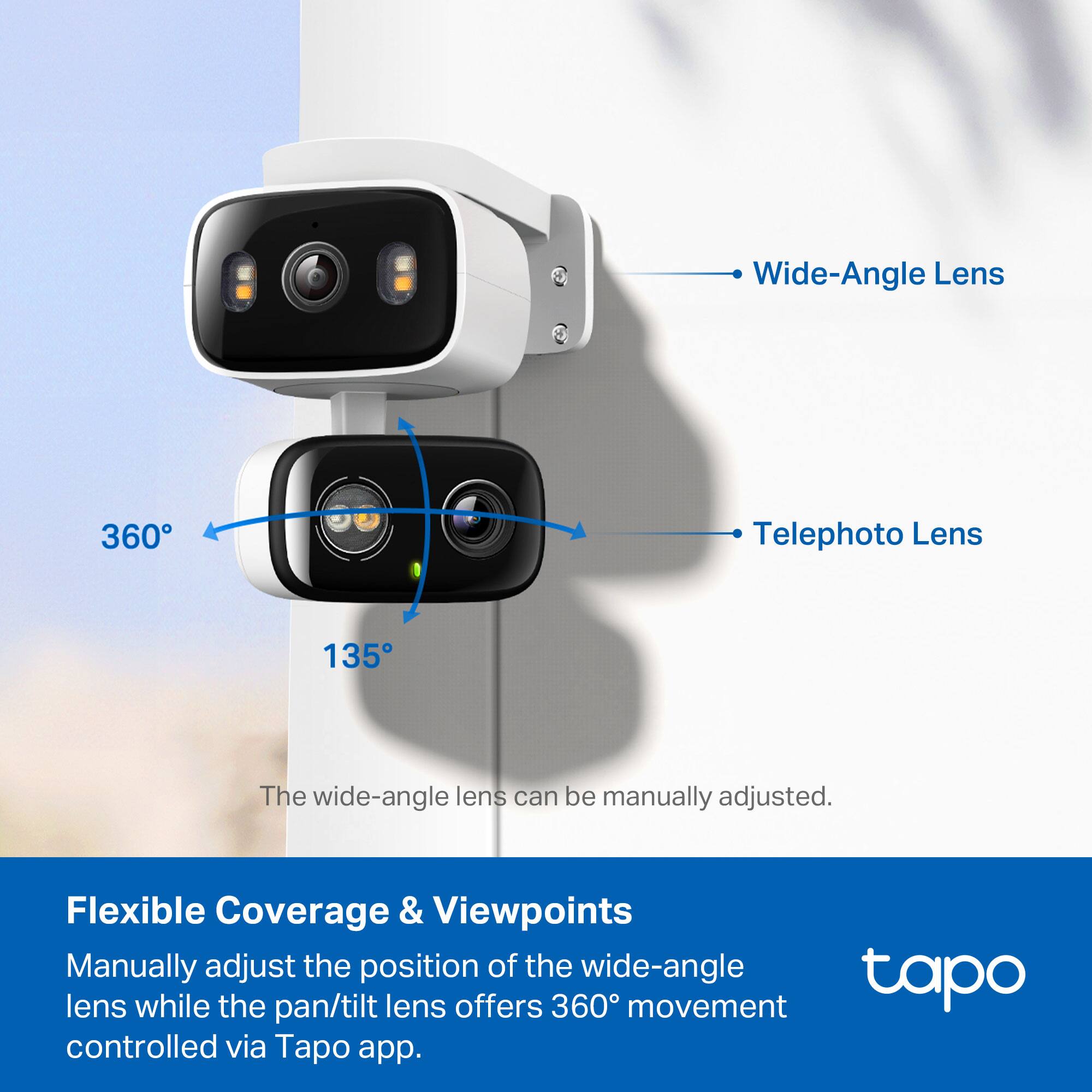 Wide-Angle Lens  
360°  
Telephoto Lens  
135°  

The wide-angle lens can be manually adjusted.  

Flexible Coverage & Viewpoints  
Manually adjust the position of the wide-angle lens while the pan/tilt lens offers 360° movement controlled via Tapo app.