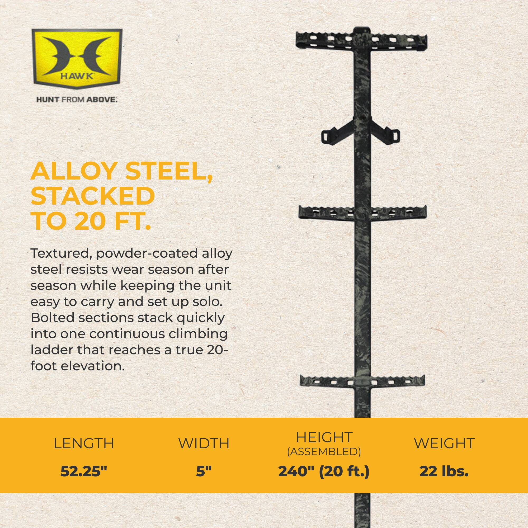 HAWK  
HUNT FROM ABOVE.  
ALLOY STEEL, STACKED TO 20 FT.  
Textured, powder-coated alloy steel resists wear season after season while keeping the unit easy to carry and set up solo. Bolted sections stack quickly into one continuous climbing ladder that reaches a true 20-foot elevation.  
LENGTH 52.25"  
WIDTH 5"  
HEIGHT (ASSEMBLED) 240" (20 ft.)  
WEIGHT 22 lbs.