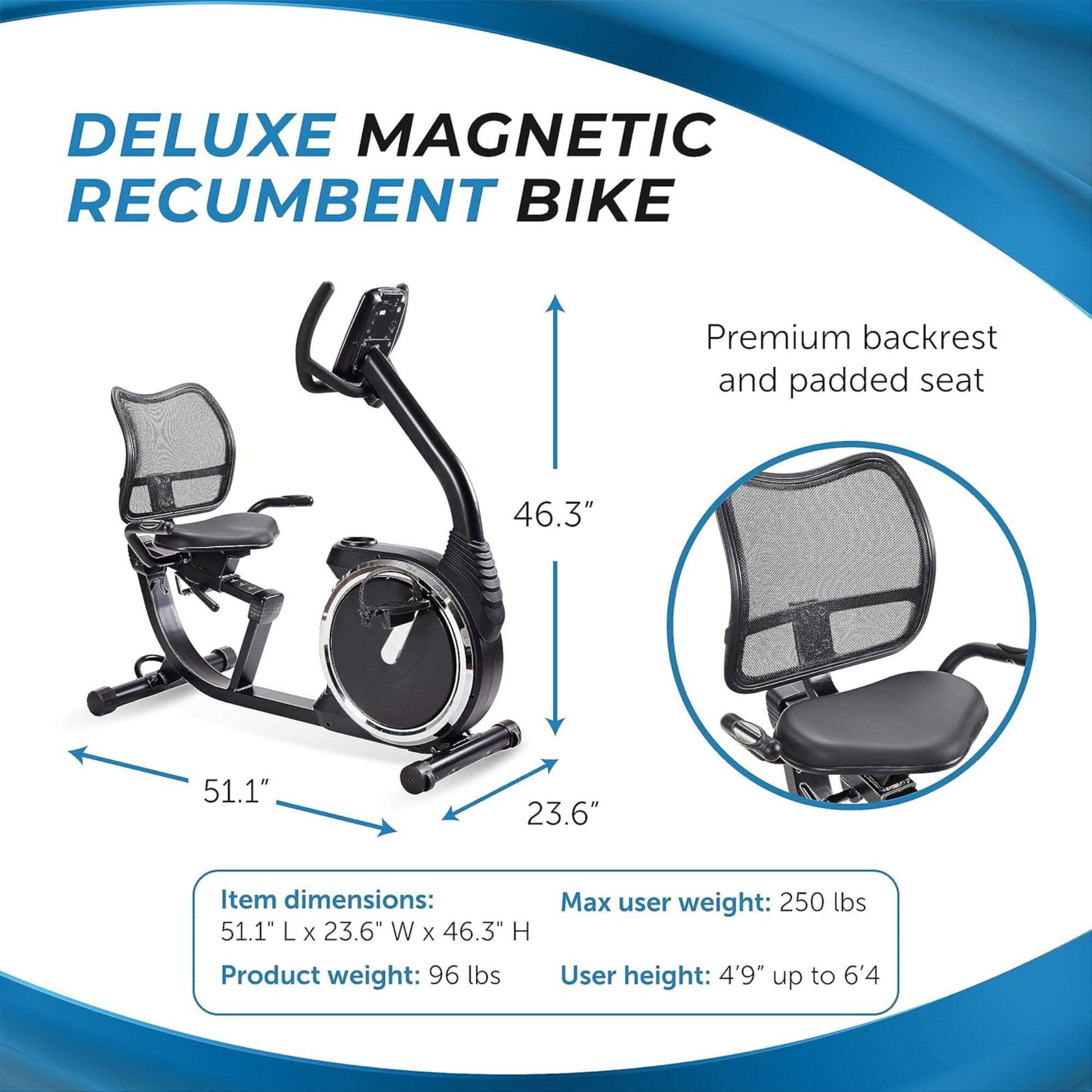 DELUXE MAGNETIC RECUMBENT BIKE
Premium backrest and padded seat
Item dimensions: 51.1" L x 23.6" W x 46.3" H
Product weight: 96 lbs
Max user weight: 250 lbs
User height: 4'9" up to 6'4"