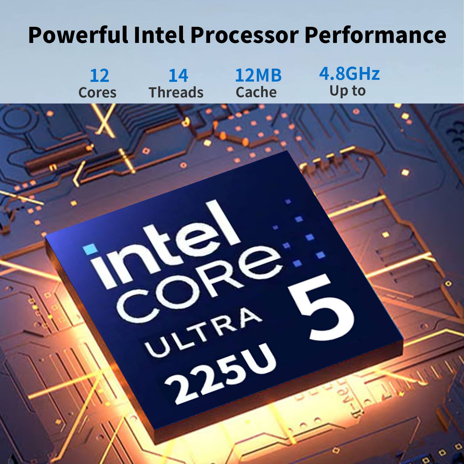 Powerful Intel Processor Performance  
12 Cores  
14 Threads  
12MB Cache  
4.8GHz Up to  
Intel Core Ultra 5 225U