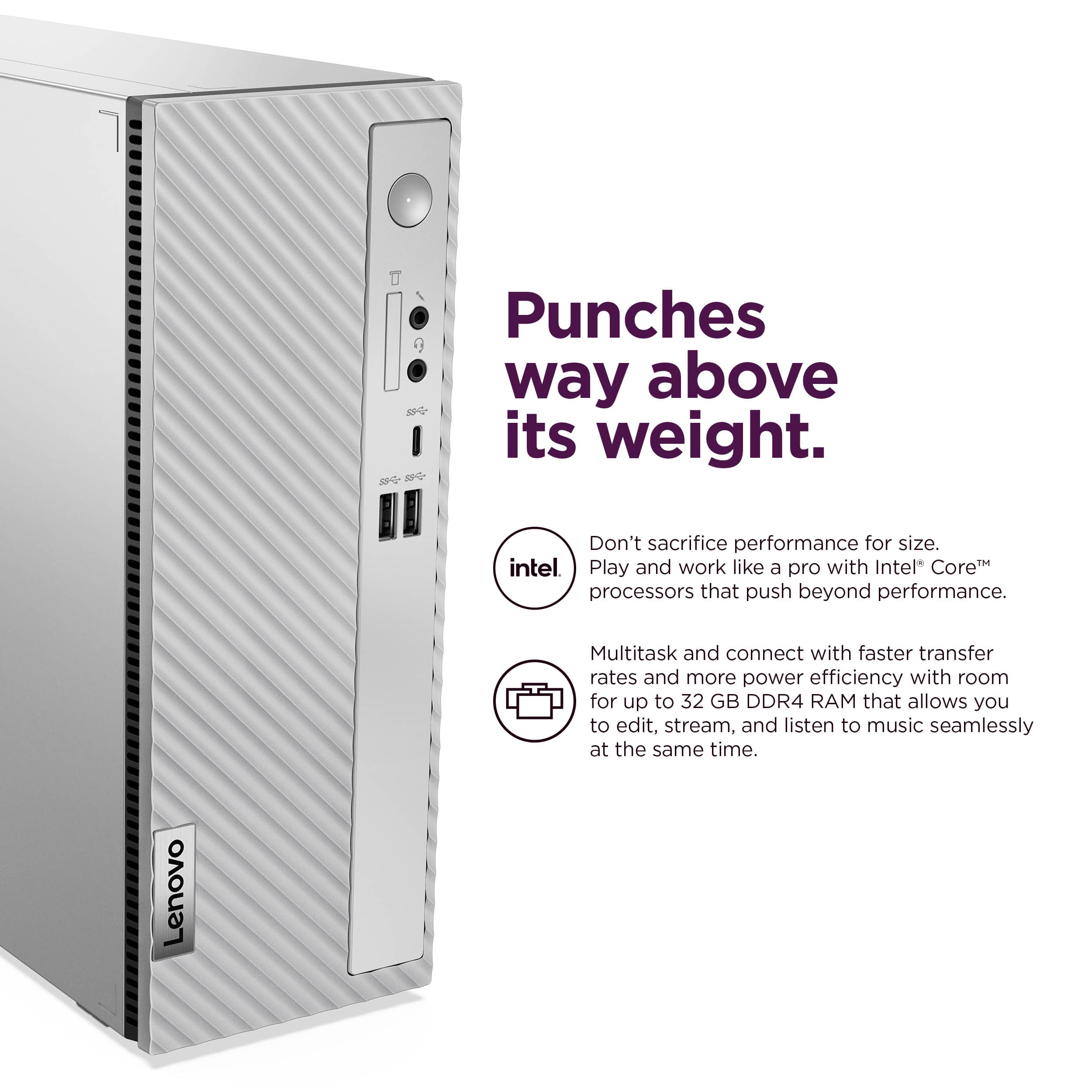 Punches way above its weight. Don't sacrifice performance for size. Intel Core processors push beyond performance. Multitask and connect with faster transfer rates and more power efficiency. Room for up to 32 GB DDR4 RAM allows you to edit, stream, and listen to music seamlessly at the same time. Lenovo.