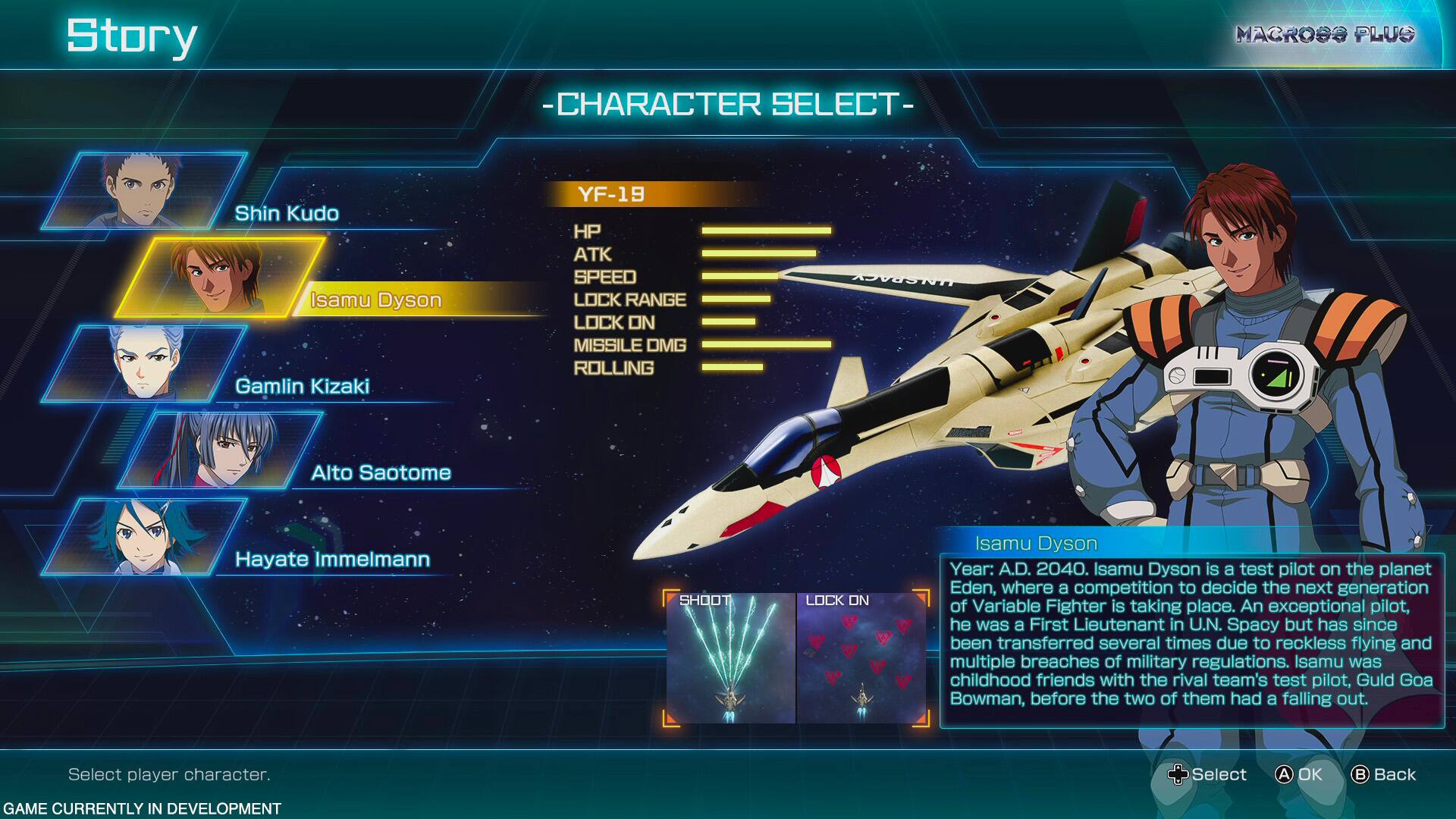 Story - CHARACTER SELECT - MACROSS PLUG Shin Kudo Isamu Dyson Gamlin Kizaki YF-19 HP ATK SPEED LOCK RANGE LOCK ON MISSILE DMG ROLLING Alto Saotome Hayate Immelmann SHOOT LOCK ON Isamu Dyson Year: A.D. 2040. Isamu Dyson is a test pilot on the planet Eden, where a competition to decide the next generation of Variable Fighter is taking place. An exceptional pilot, he was a First Lieutenant in U.N. Spacy but has since been transferred several times due to reckless flying and multiple breaches of military regulations. Isamu was childhood friends with the rival team's test pilot, Guld Goa Bowman, before the two of them had a falling out. Select player character. Select A. OK. Back. GAME CURRENTLY IN DEVELOPMENT.