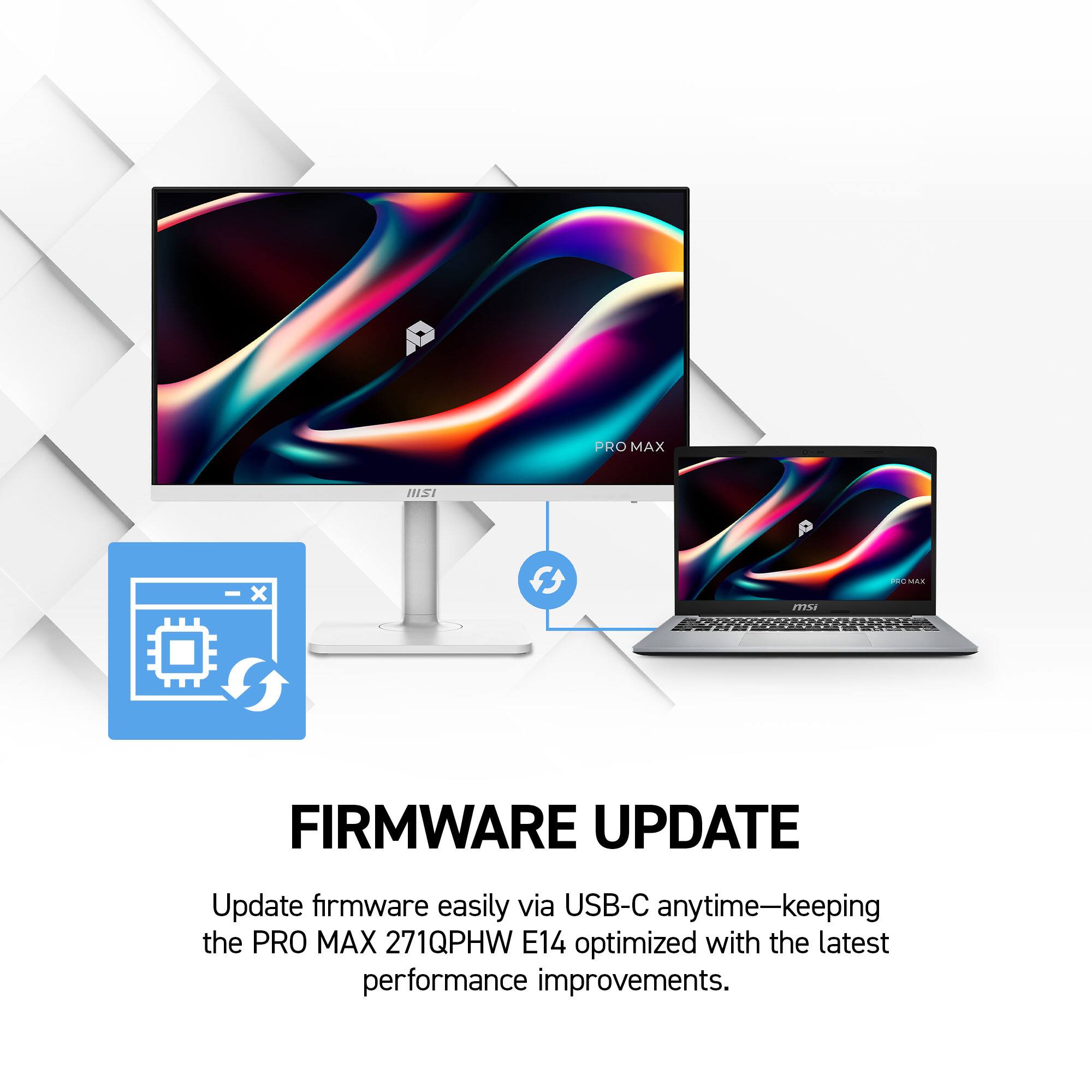 PRO MAX  
IIISI  
X  
msi  
PROMAX  
FIRMWARE UPDATE  
Update firmware easily via USB-C anytime—keeping the PRO MAX 271QPHW E14 optimized with the latest performance improvements.