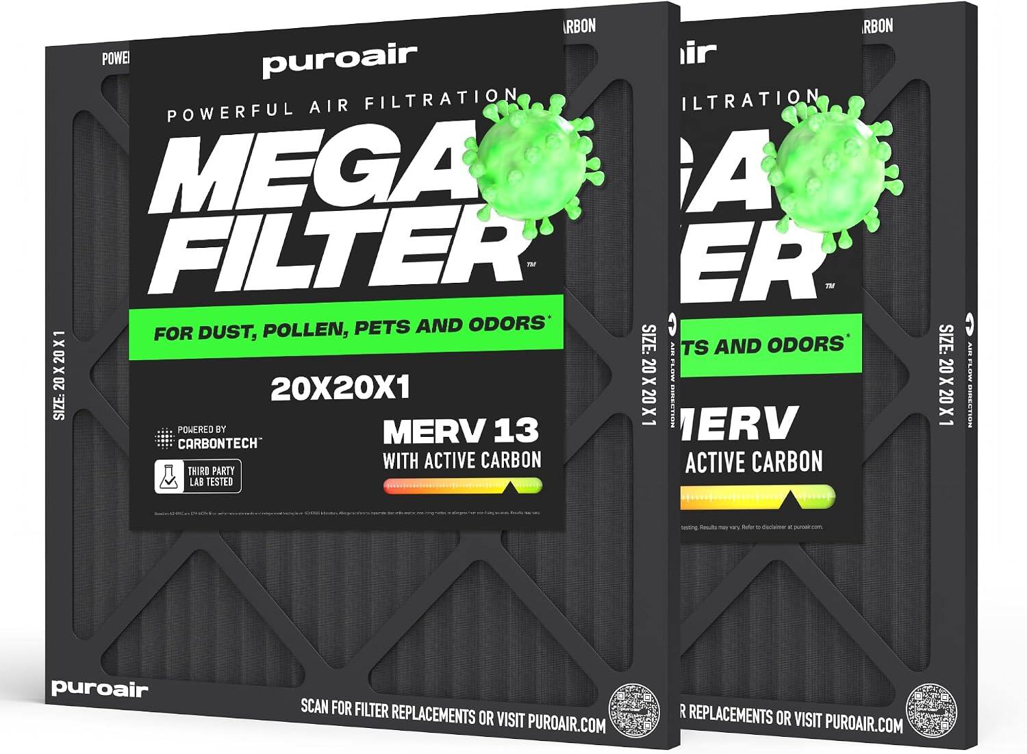 RBON RBON POWEI puroair AIR FILTRATION MEGA FILTER™ POWERFUL FOR DUST, POLLEN, PETS AND ODORS* X1 SIZE: 20X20X1 AIR FLOW DIRECTION POWERED BY MERV 13 ERV CARBONTECH WITH ACTIVE CARBON THIRD PARTY LAB TESTED

SIZE: 20X20X1
AIR FLOW DIRECTION

puroair
SCAN FOR FILTER REPLACEMENTS OR VISIT PUROAIR.COM