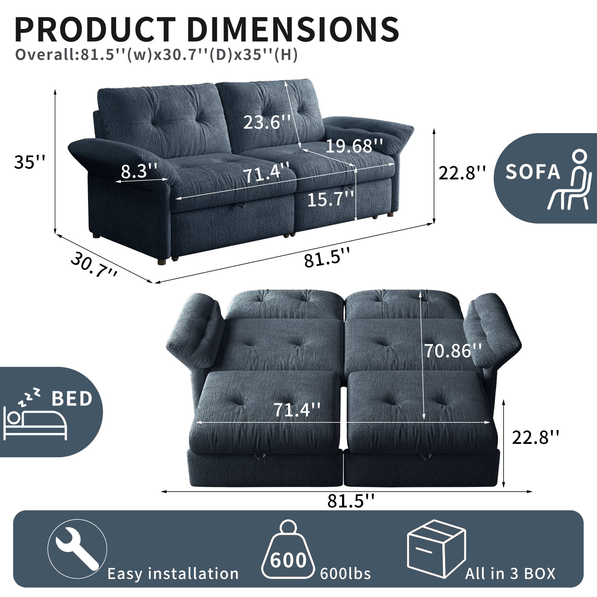PRODUCT DIMENSIONS  
Overall: 81.5" (w) x 30.7" (d) x 35" (h)  
SOFA: 81.5" x 71.4" x 35"  
BED: 81.5" x 71.4" x 22.8"  
Easy installation  
600lbs  
All in 3 BOX