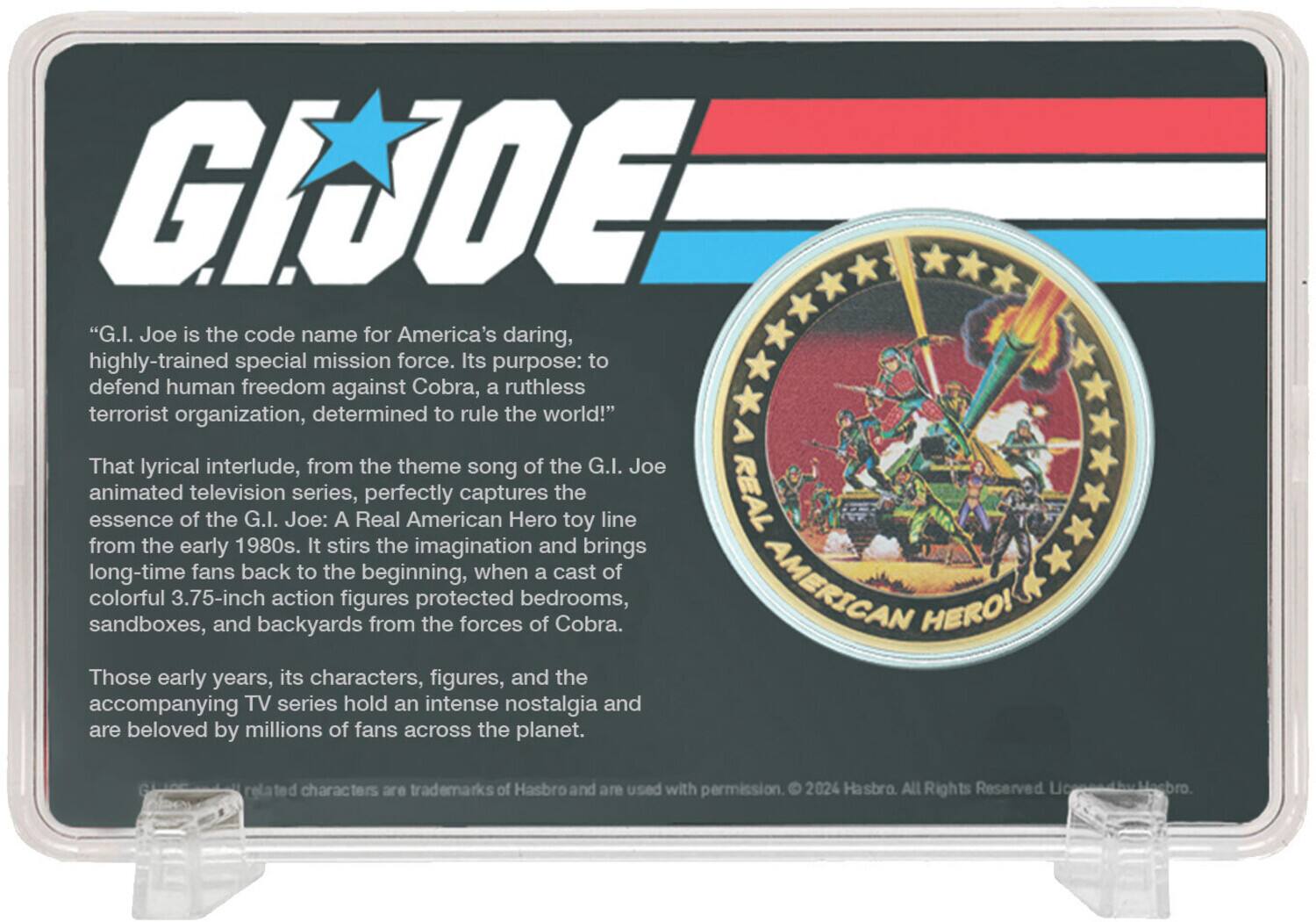 "G.I. Joe is the code name for America's daring, highly-trained special mission force. Its purpose: to defend human freedom against Cobra, a ruthless terrorist organization, determined to rule the world!"

That lyrical interlude, from the theme song of the G.I. Joe animated television series, perfectly captures the essence of the G.I. Joe: A Real American Hero toy line from the early 1980s. It stirs the imagination and brings long-time fans back to the beginning, when a cast of colorful 3.75-inch action figures protected bedrooms, sandboxes, and backyards from the forces of Cobra.

Those early years, its characters, figures, and the accompanying TV series hold an intense nostalgia and are beloved by millions of fans across the planet.

Related characters are trademarks of Hasbro and are used with permission. © 2024 Hasbro. All Rights Reserved.