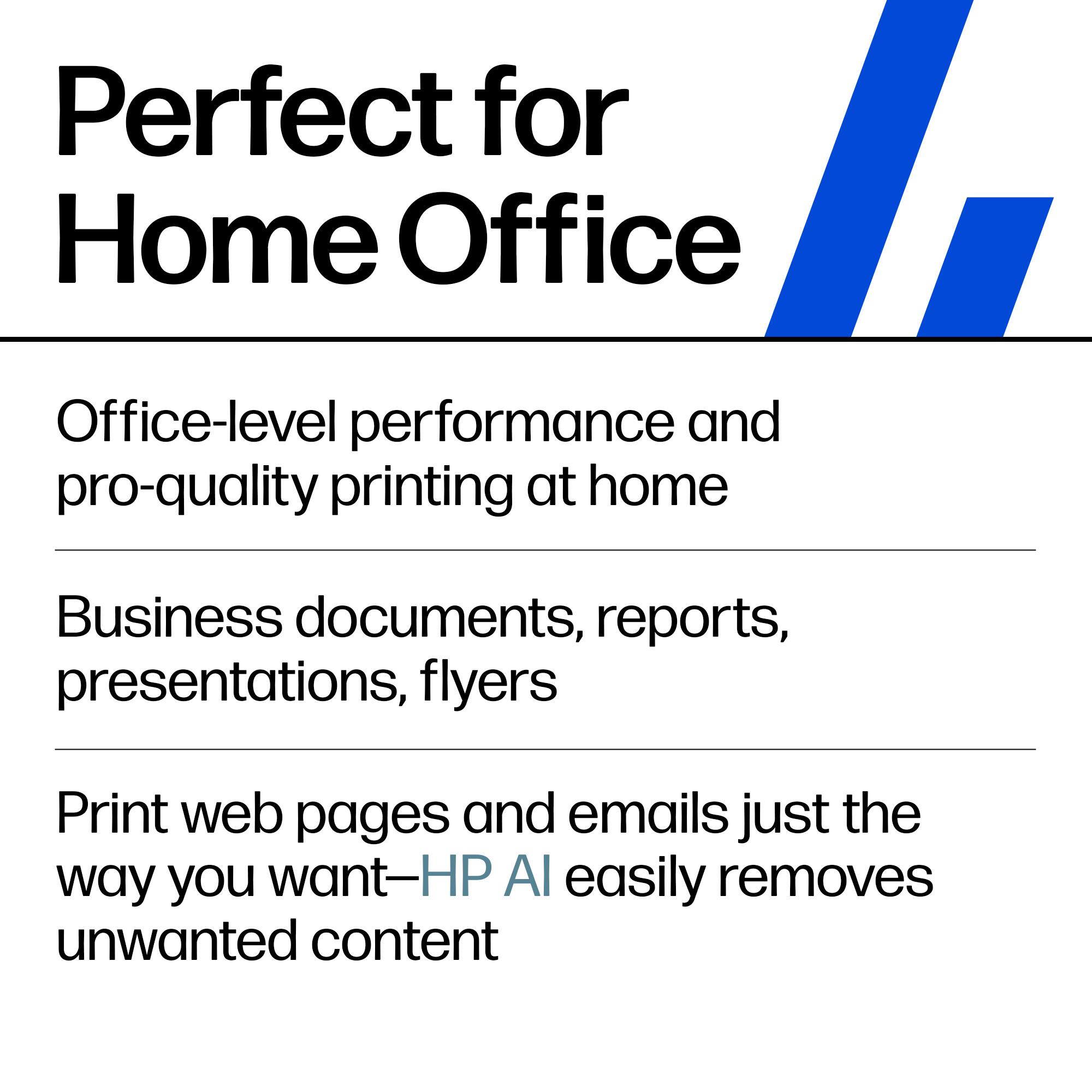 Perfect for Home Office

Office-level performance and pro-quality printing at home

Business documents, reports, presentations, flyers

Print web pages and emails just the way you want—HP AI easily removes unwanted content