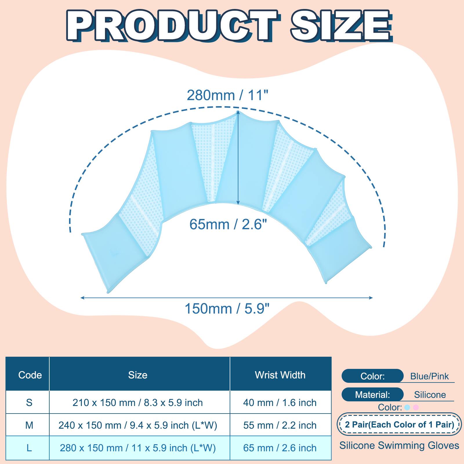 PRODUCT SIZE

280mm / 11"  
65mm / 2.6"  
150mm / 5.9"  

Code | Size | Wrist Width  
S | 210 x 150 mm / 8.3 x 5.9 inch | 40 mm / 1.6 inch  
M | 240 x 150 mm / 9.4 x 5.9 inch (L*W) | 55 mm / 2.2 inch  
L | 280 x 150 mm / 11 x 5.9 inch (L*W) | 65 mm / 2.6 inch  

Color: Blue/Pink  
Material: Silicone  
2 Pair (Each Color of 1 Pair)  
Silicone Swimming Gloves
