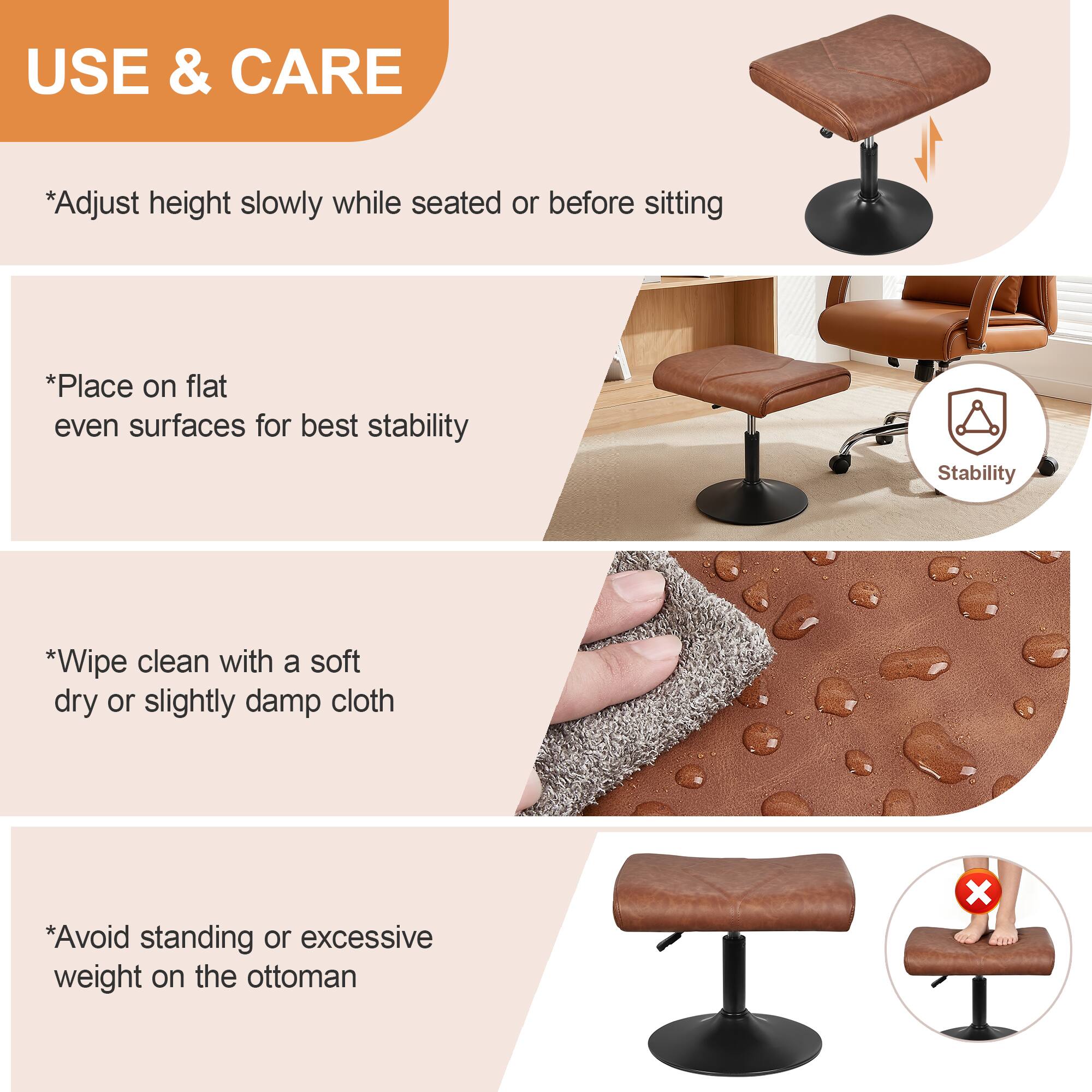 USE & CARE

*Adjust height slowly while seated or before sitting

*Place on flat even surfaces for best stability

*Wipe clean with a soft dry or slightly damp cloth

*Avoid standing or excessive weight on the ottoman