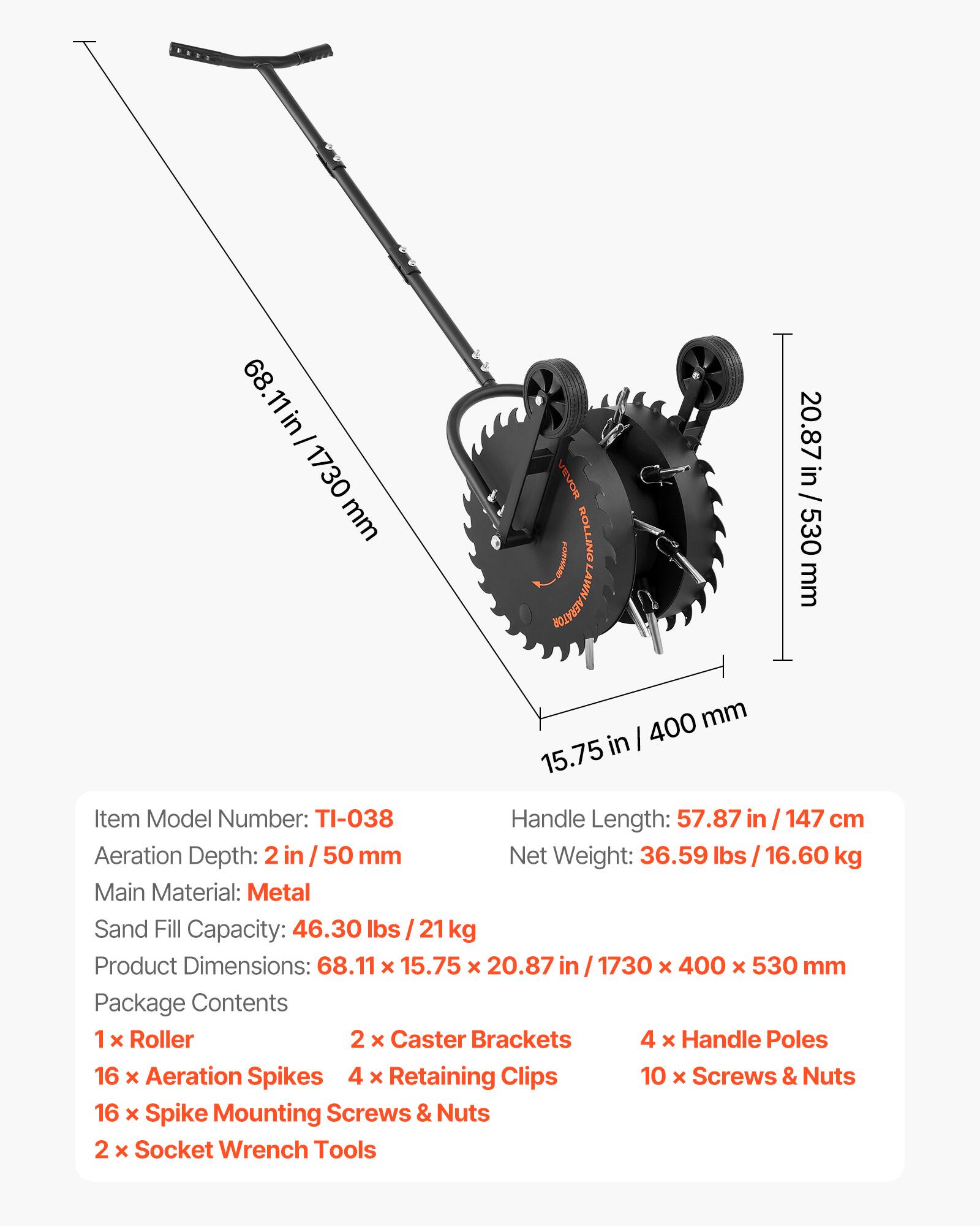 68.11 in / 1730 mm  
20.87 in / 530 mm  
15.75 in / 400 mm  

Item Model Number: TI-038  
Handle Length: 57.87 in / 147 cm  
Aeration Depth: 2 in / 50 mm  
Net Weight: 36.59 lbs / 16.60 kg  
Main Material: Metal  
Sand Fill Capacity: 46.30 lbs / 21 kg  
Product Dimensions: 68.11 x 15.75 x 20.87 in / 1730 x 400 x 530 mm  

Package Contents:  
1 x Roller  
2 x Caster Brackets  
4 x Handle Poles  
16 x Aeration Spikes  
4 x Retaining Clips  
10 x Screws & Nuts  
16 x Spike Mounting Screws & Nuts  
2 x Socket Wrench Tools