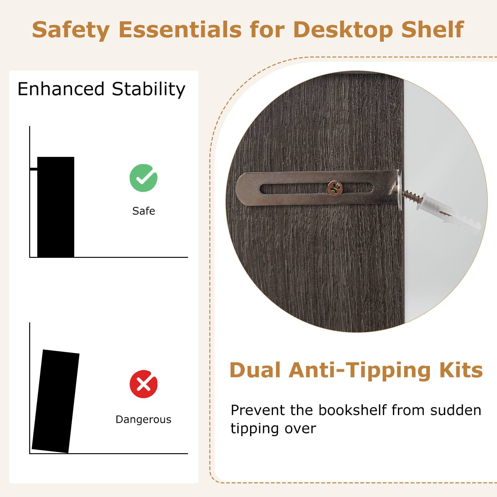 Safety Essentials for Desktop Shelf

Enhanced Stability

Safe

Dangerous

Dual Anti-Tipping Kits

Prevent the bookshelf from sudden tipping over