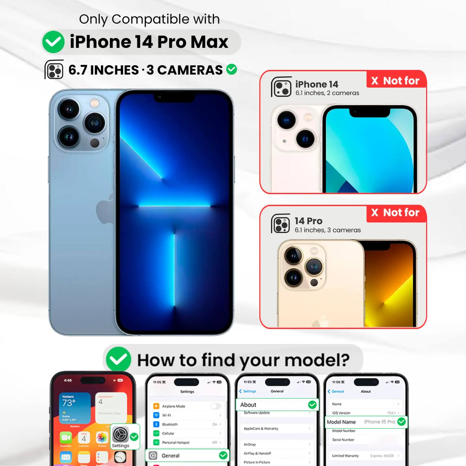 Only Compatible with iPhone 14 Pro Max  
6.7 INCHES · 3 CAMERAS  
iPhone 14 6.1 inches, 2 cameras  
X Not for  
X Not for 14 Pro 6.1 inches, 3 cameras  
4:45  
How to find your model?  
11:05 * 11:05 X 11:06 X  
Yookers 73 Sunny KEPLEP - 4 Facelline - Calendar  
4 No events oday DE Photos Settings  
Settings Airplane Mode Wi-Fi Bluetooth Cellular Personal Hotspot General  
I 01 ) |  
Settings General About Software Update AppleCare I Warranty AirDrop AirPlay I Sandoff Picture in Picture  
General About Name ios Version 1241 I Model Name iPhone 15 Pro Model Number Serial Number Limited Namanty Expires 4/4/24