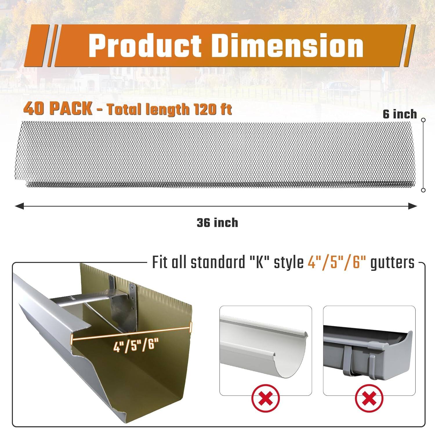 Product Dimension

40 PACK - Total length 120 ft

36 inch x 6 inch

Fit all standard "K" style 4"/5"/6" gutters

4"/5"/6"