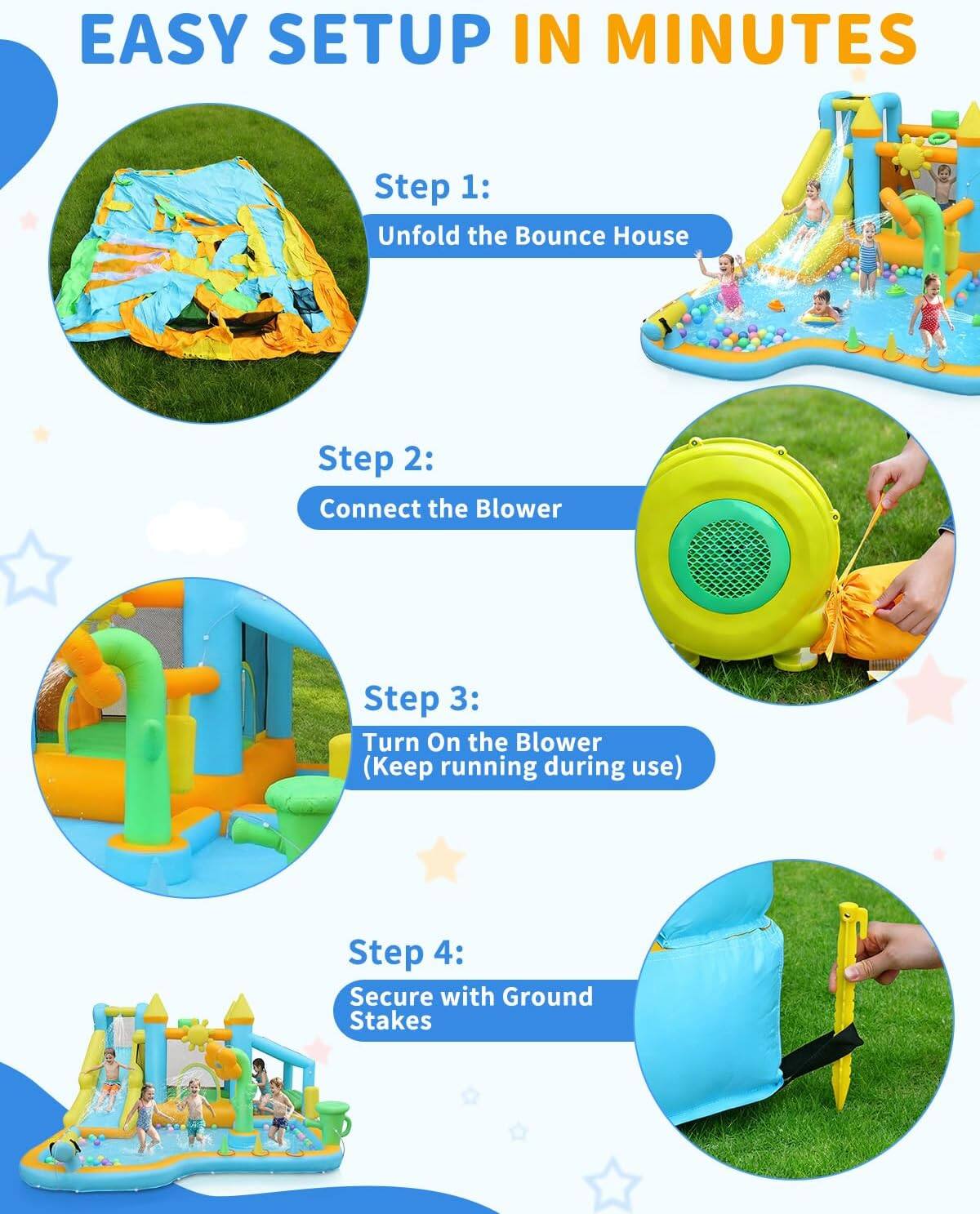 EASY SETUP IN MINUTES

Step 1: Unfold the Bounce House

Step 2: Connect the Blower

Step 3: Turn On the Blower (Keep running during use)

Step 4: Secure with Ground Stakes
