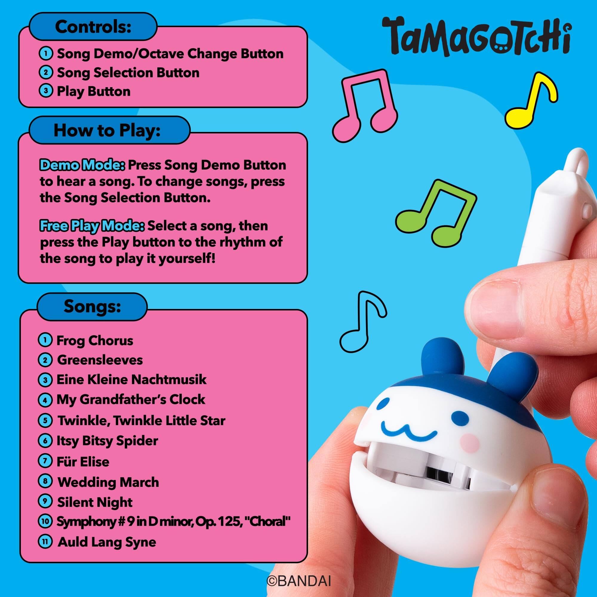 Controls:  
1. Song Demo/Octave Change Button  
2. Song Selection Button  
3. Play Button  

TaMaGoTcHi  

How to Play:  
Demo Mode: Press Song Demo Button to hear a song. To change songs, press the Song Selection Button.  

Free Play Mode: Select a song, then press the Play button to the rhythm of the song to play it yourself!  

Songs:  
1. Frog Chorus  
2. Greensleeves  
3. Eine Kleine Nachtmusik  
4. My Grandfather's Clock  
5. Twinkle, Twinkle Little Star  
6. Itsy Bitsy Spider  
7. Für Elise  
8. Wedding March  
9. Silent Night  
10. Symphony #9 in D minor, Op. 125, "Choral"  
11. Auld Lang Syne  

©BANDAI