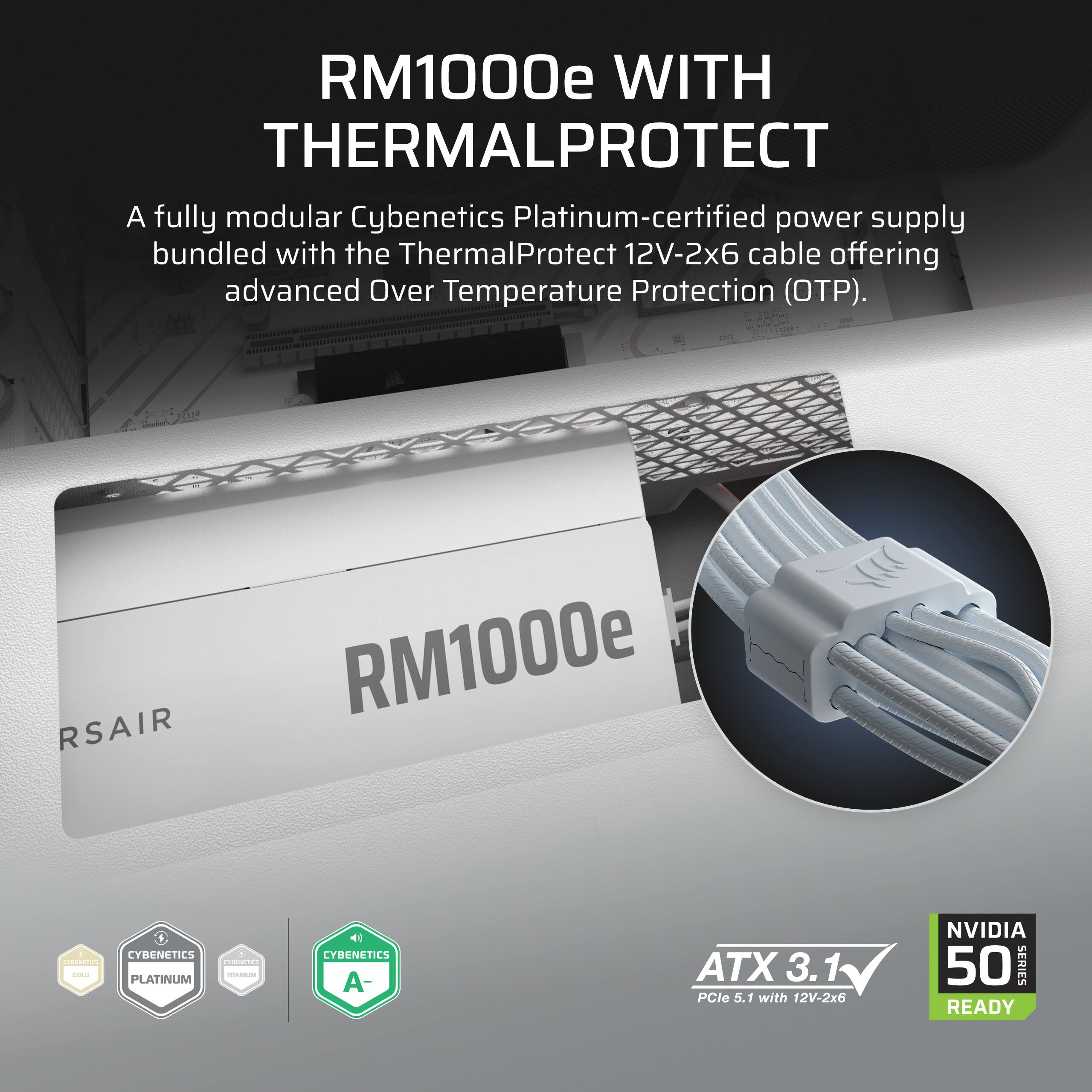 RM1000e WITH THERMALPROTECT

A fully modular Cybenetics Platinum-certified power supply bundled with the ThermalProtect 12V-2x6 cable offering advanced Over Temperature Protection (OTP).

RSAIR RM1000e

1 CYBENETICS 5 CHIPACTICS MEDICADORS GOLD TOMIUM PLATINUM

CYBENETICS A-

ATX 3.1 PCle 5.1 1 with 12V-2x6

NVIDIA 50 SERIES READY