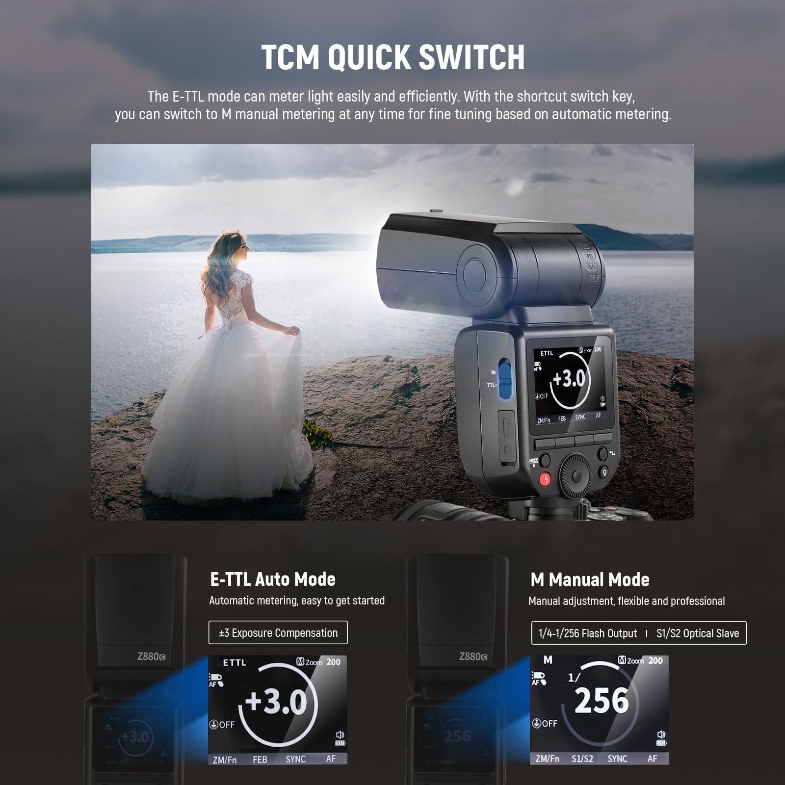 TCM QUICK SWITCH

The E-TTL mode can meter light easily and efficiently. With the shortcut switch key, you can switch to M manual metering at any time for fine tuning based on automatic metering.

E-TTL Auto Mode
Automatic metering, easy to get started
±3 Exposure Compensation

M Manual Mode
Manual adjustment, flexible and professional
1/4-1/256 Flash Output | I S1/S2 Optical Slave

Z880c +3.0 ETTL H1 2com 200 +3.0 OFF
Z880a 256 M Zoogl 200 I 1/ 256 OFF
ZM/Fn FEB SYNC AF
ZM/Fn S1/S2 SYNC AF