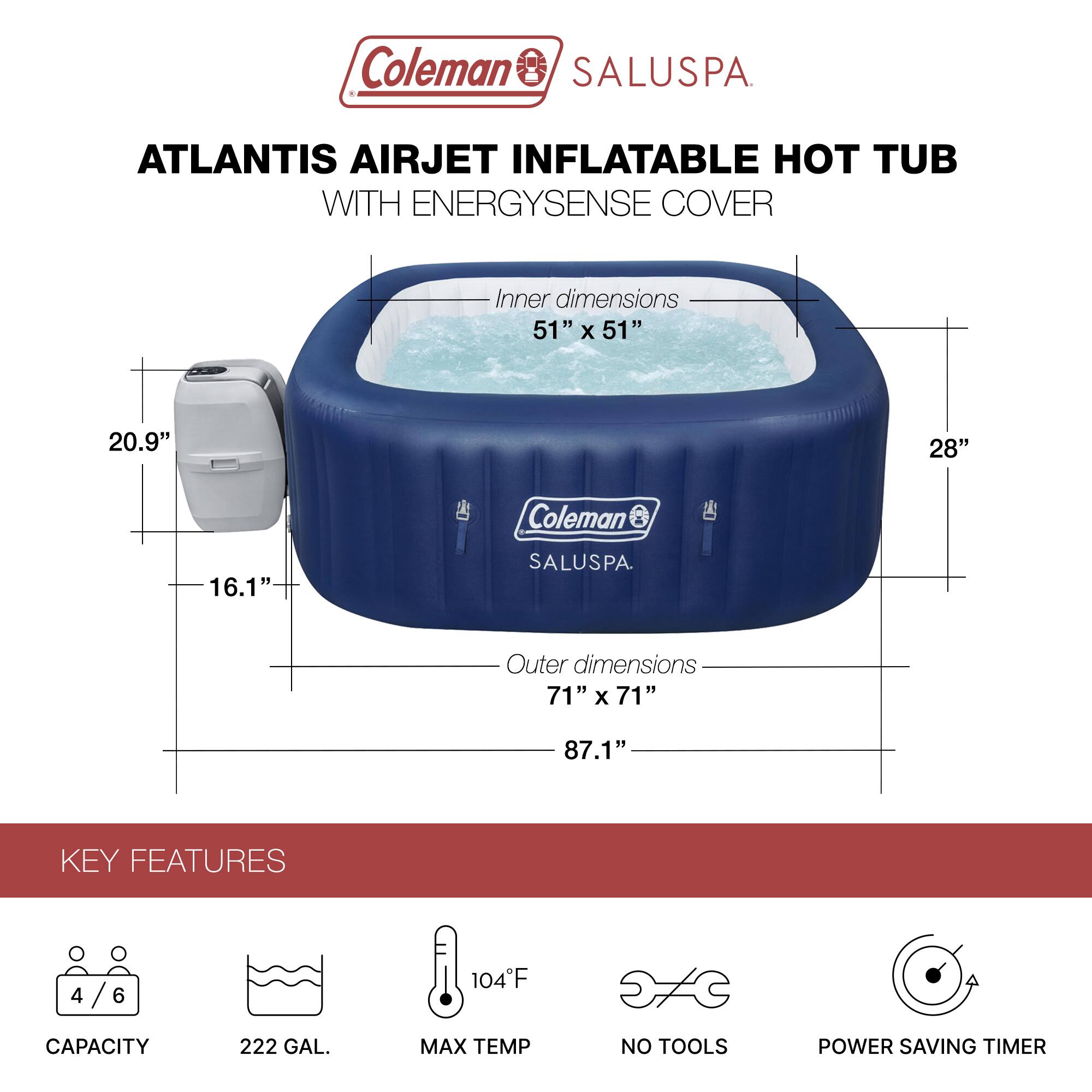 Coleman SALUSPA  
ATLANTIS AIRJET INFLATABLE HOT TUB WITH ENERGYSENSE COVER  

Inner dimensions: 51" x 51" x 20.9"  
Outer dimensions: 71" x 71" x 87.1"  

KEY FEATURES  
- Capacity: 4/6  
- 222 GAL.  
- Max Temp: 104°F  
- No Tools  
- Power Saving Timer