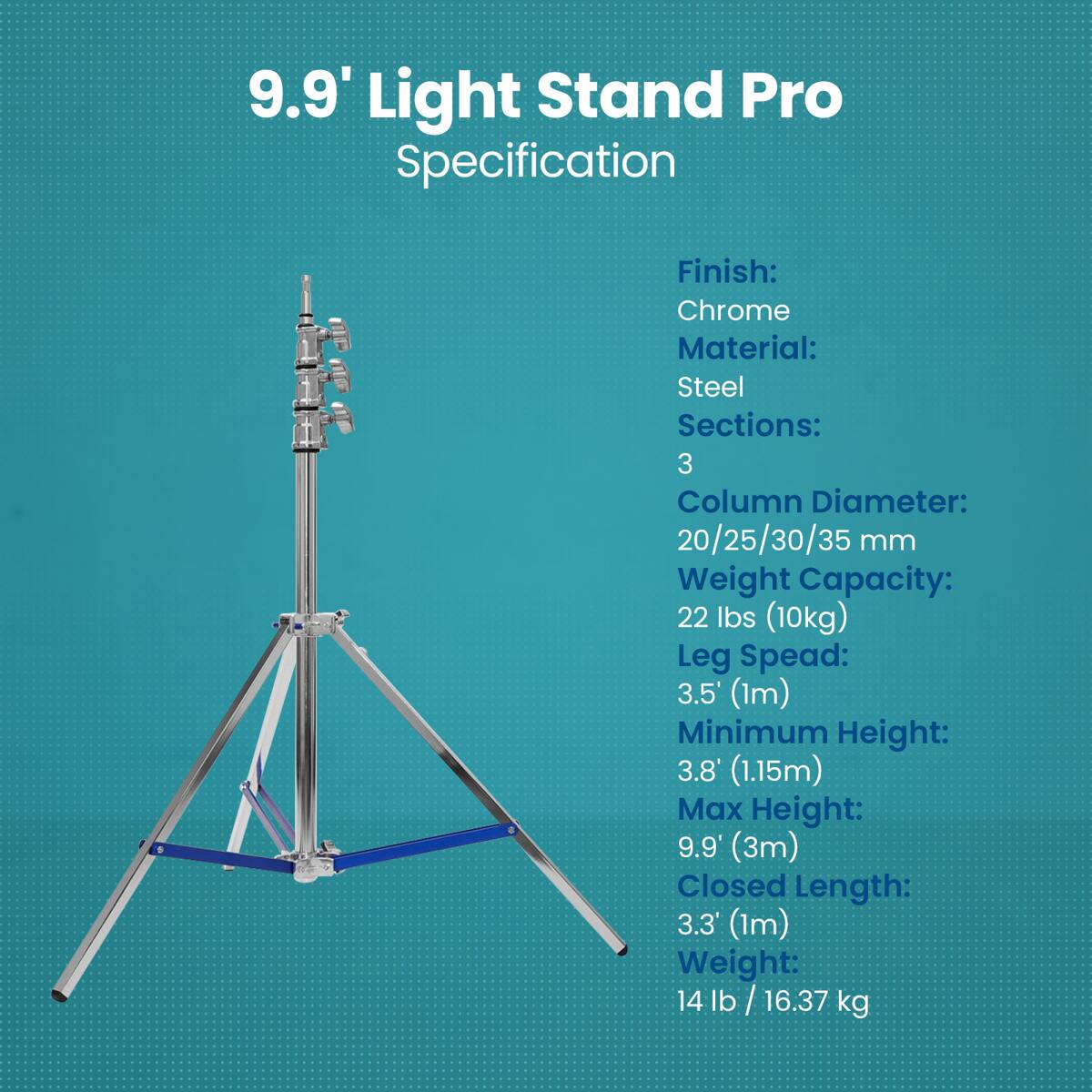 9.9' Light Stand Pro Specification

Finish: Chrome  
Material: Steel  
Sections: 3  
Column Diameter: 20/25/30/35 mm  
Weight Capacity: 22 lbs (10kg)  
Leg Spread: 3.5' (1m)  
Minimum Height: 3.8' (1.15m)  
Max Height: 9.9' (3m)  
Closed Length: 3.3' (1m)  
Weight: 14 lb / 16.37 kg
