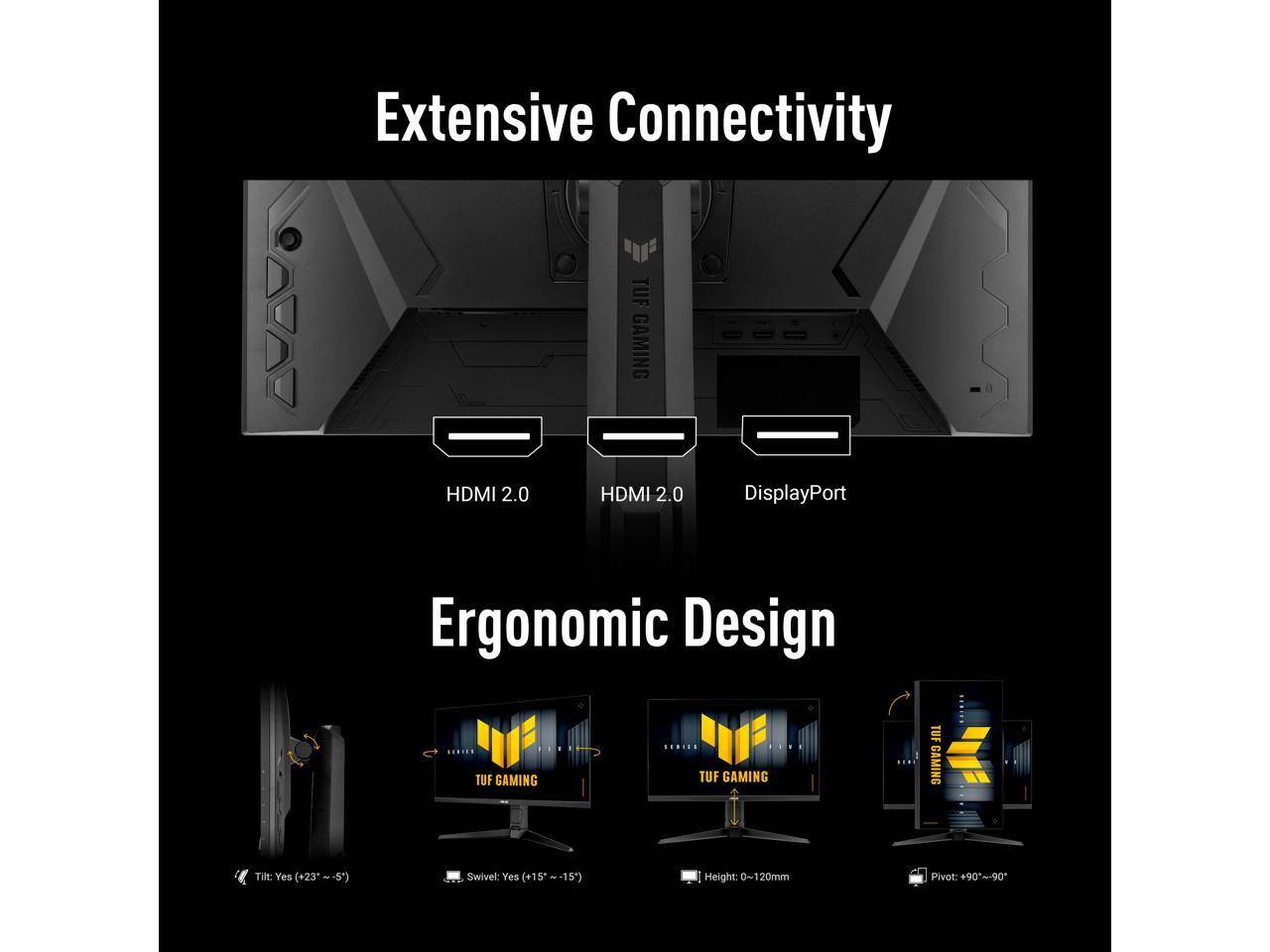 Extensive Connectivity  
TUF GAMING  
HDMI 2.0  
HDMI 2.0  
DisplayPort  

Ergonomic Design  
TUF GAMING  
Tilt: Yes (+23° -5°)  
Swivel: Yes (+15° -15°)  
Height: 0~120mm  
Pivot: +90°~-90°