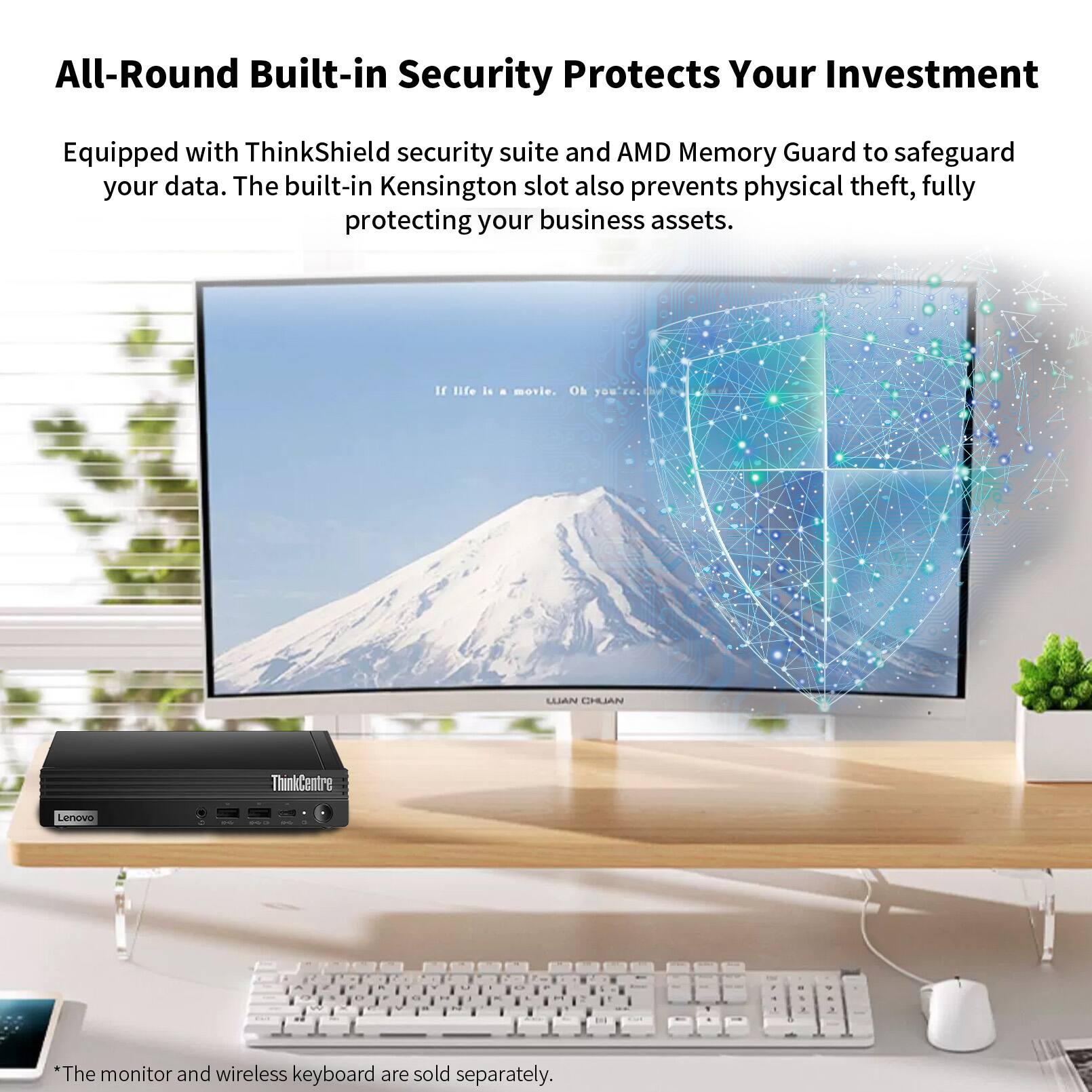 All-Round Built-in Security Protects Your Investment

Equipped with ThinkShield security suite and AMD Memory Guard to safeguard your data. The built-in Kensington slot also prevents physical theft, fully protecting your business assets.

If life is a movie. Oh 1 UAN LIBBLJAN

ThinkCentre Lenovo

*The monitor and wireless keyboard are sold separately.
