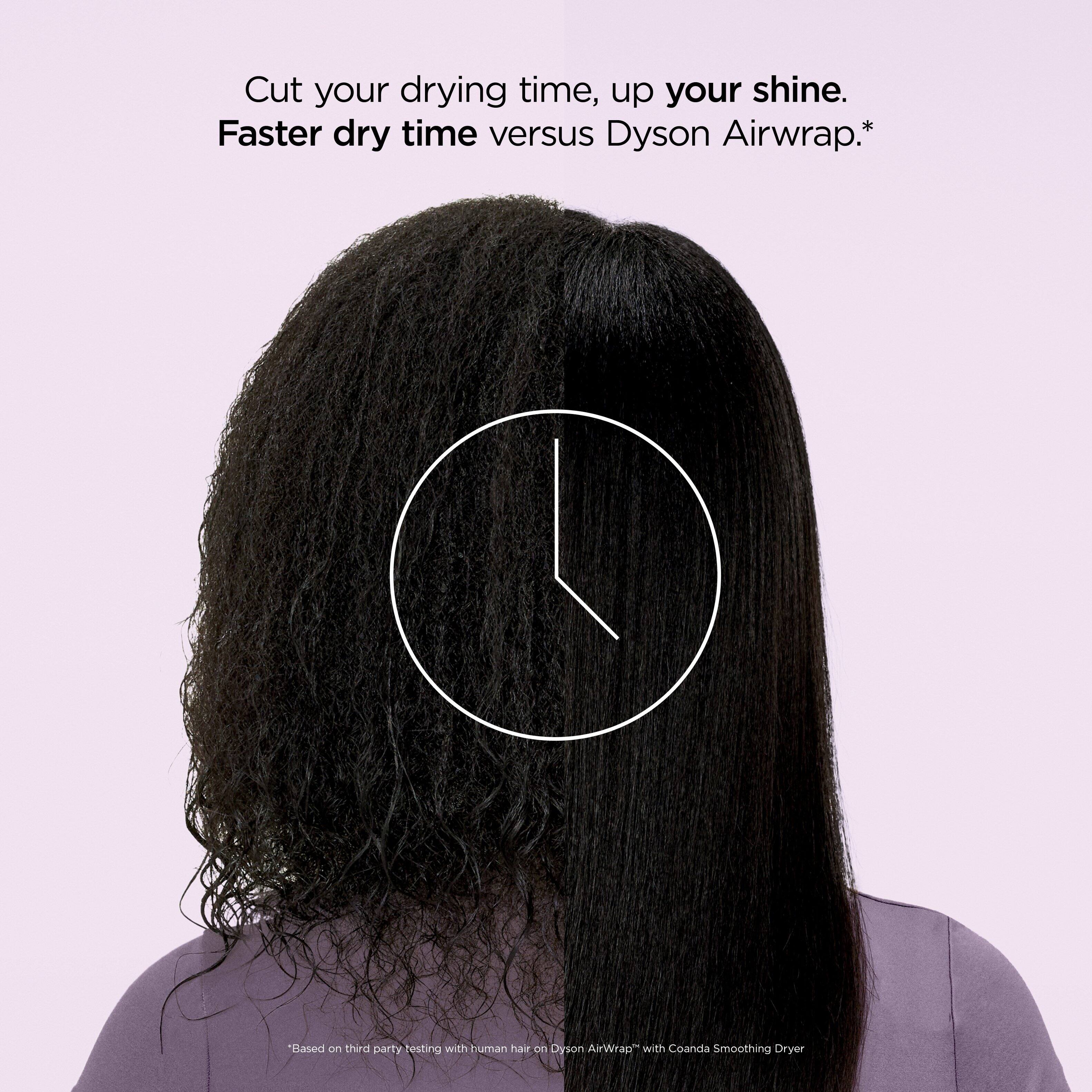 Cut your drying time, up your shine.  
Faster dry time versus Dyson Airwrap.*  

*Based on third party testing with human hair on "Dyson Airwrap™" with Coanda Smoothing Dryer