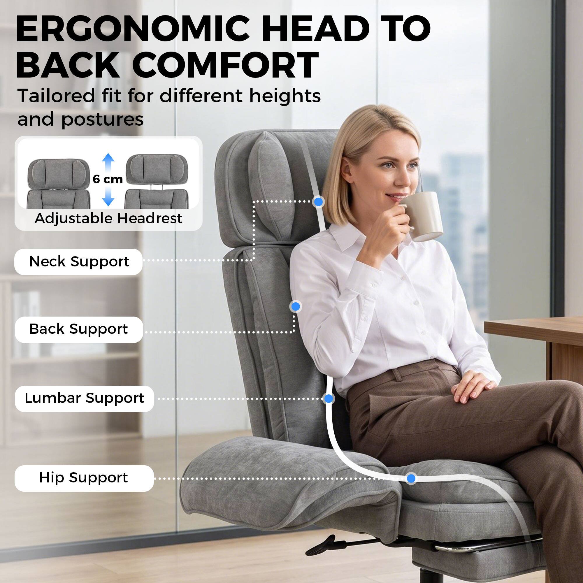 ERGONOMIC HEAD TO BACK COMFORT  
Tailored fit for different heights and postures  

6 cm  
Adjustable Headrest  
Neck Support  
Back Support  
Lumbar Support  
Hip Support