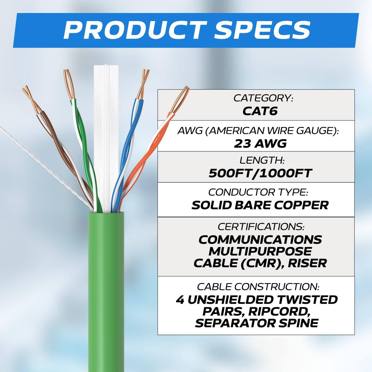 PRODUCT SPECS  
CATEGORY: CAT6  
AWG (AMERICAN WIRE GAUGE): 23 AWG  
LENGTH: 500FT/1000FT  
CONDUCTOR TYPE: SOLID BARE COPPER  
CERTIFICATIONS: COMMUNICATIONS MULTIPURPOSE CABLE (CMR), RISER  
CABLE CONSTRUCTION: 4 UNSHIELDED TWISTED PAIRS, RIPCORD, SEPARATOR SPINE