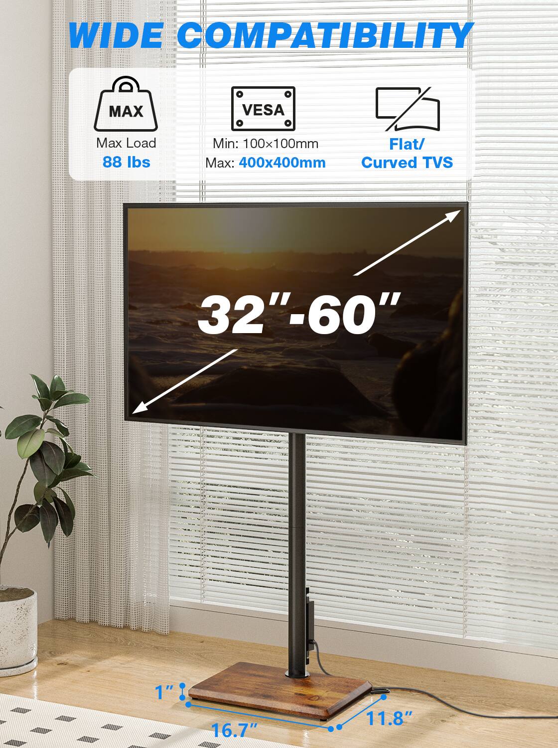 WIDE COMPATIBILITY

MAX
VESA
Max Load 88 lbs
Min: 100x100mm Flat/ Max: 400x400mm Curved TVS
32"-60"
1"
16.7"
11.8"