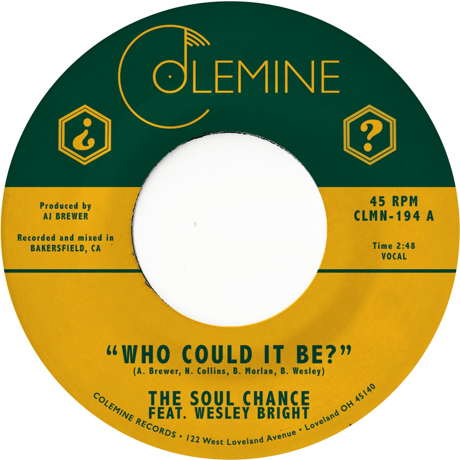 **COLEMINE**

Produced by  
AJ BREWER

Recorded and mixed in  
BAKERSFIELD, CA

45 RPM  
CLMN-194 A

Time 2:48  
VOCAL

"WHO COULD IT BE?"  
(A. Brewer, N. Collins, B. Morlan, B. Wesley)

THE SOUL CHANCE  
FEAT. WESLEY BRIGHT

COLEMINE RECORDS • 122 West Loveland Avenue • Loveland OH 45140