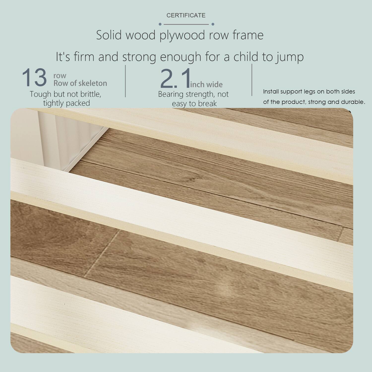 CERTIFICATE
Solid wood plywood row frame
It's firm and strong enough for a child to jump
13 row of skeleton
Tough but not brittle, tightly packed
2.1 inch wide
Bearing strength, not easy to break
Install support legs on both sides of the product, strong and durable.