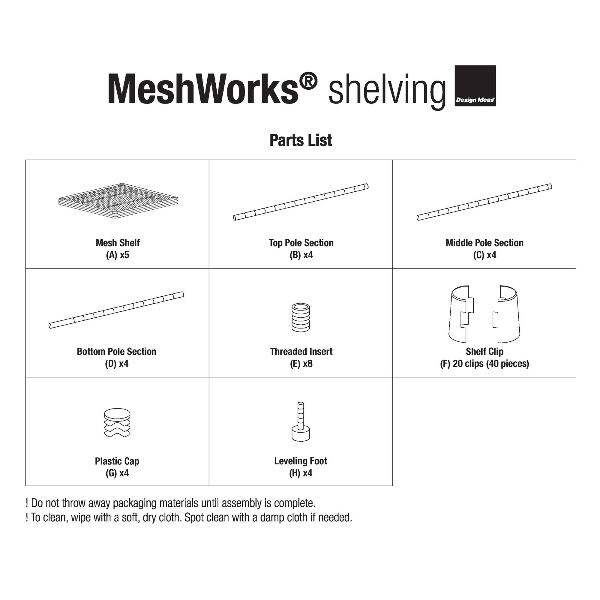 MeshWorks shelving Design Ideas Parts List

- Mesh Shelf (A) x5
- Top Pole Section (B) x4
- Middle Pole Section (C) x4
- Bottom Pole Section (D) x4
- Threaded Insert (E) x8
- Shelf Clip (F) 20 clips (40 pieces)
- Plastic Cap (G) x4
- Leveling Foot (H) x4

Do not throw away packaging materials until assembly is complete.

To clean, wipe with a soft, dry cloth. Spot clean with a damp cloth if needed.