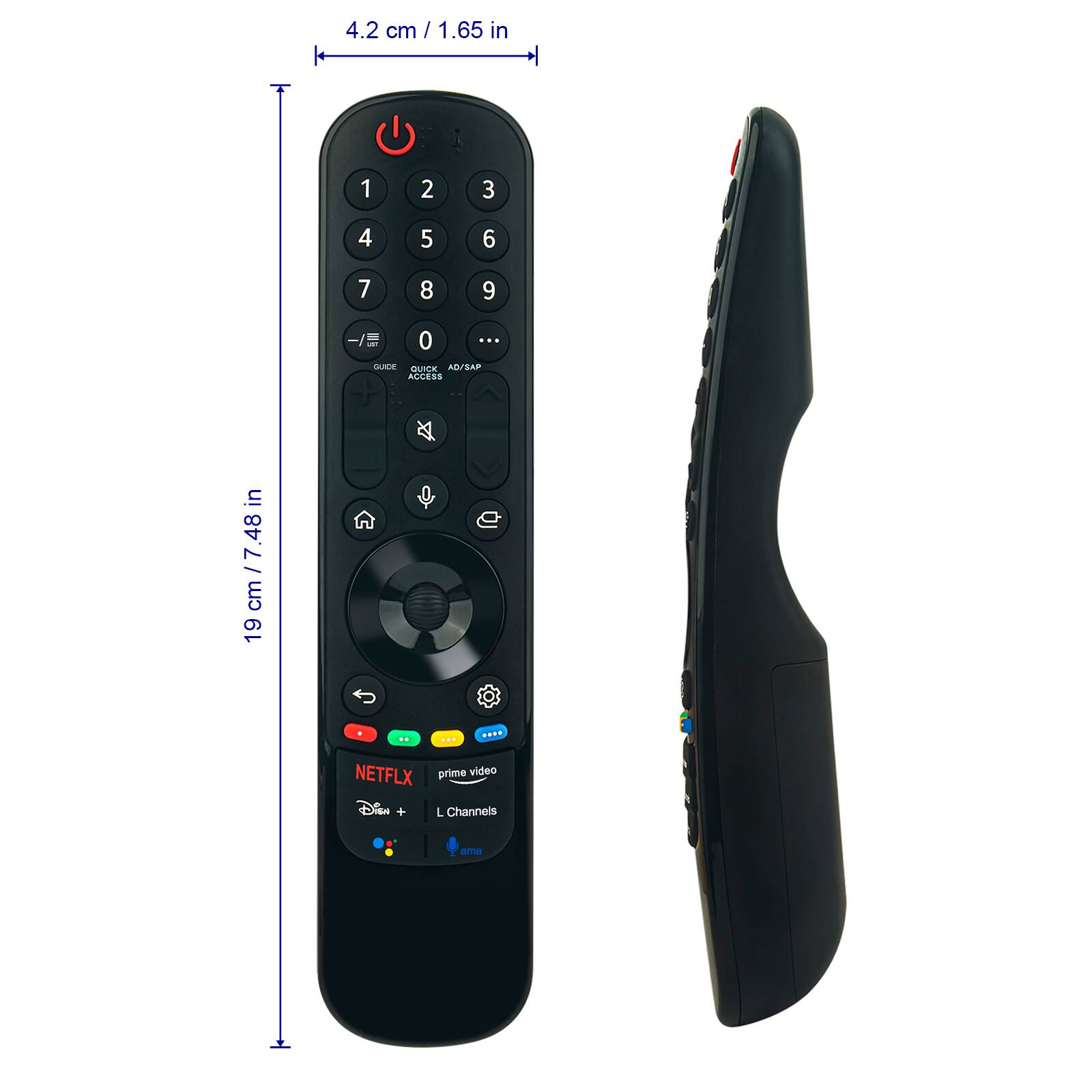 4.2 cm / 1.65 in

19 cm / 7.48 in

1 2 3
4 5 6
7 8 9
-/E 0

GUIDE QUICK ACCESS AD/SAP

NETFLIX prime video Disney+ L Channels