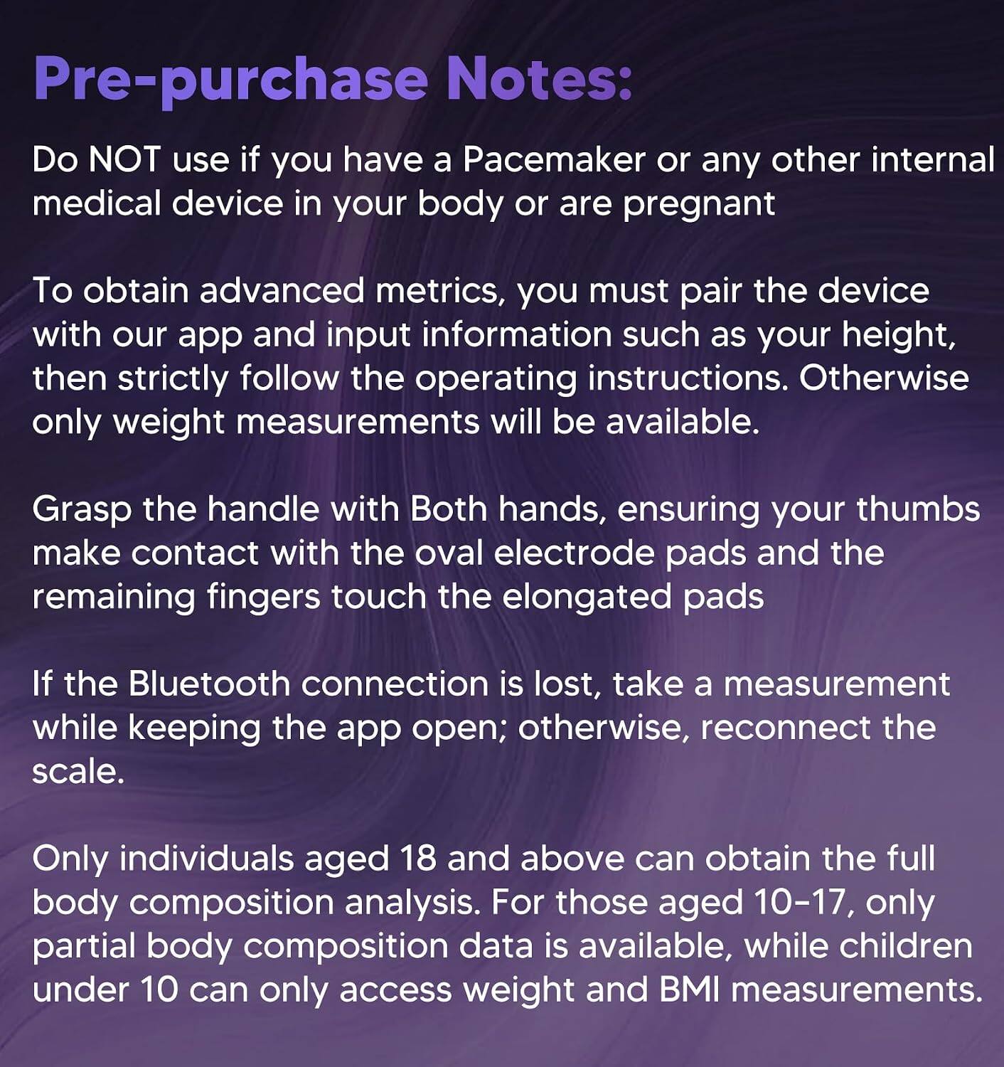 Pre-purchase Notes:  
Do NOT use if you have a Pacemaker or any other internal medical device in your body or are pregnant.  

To obtain advanced metrics, you must pair the device with our app and input information such as your height, then strictly follow the operating instructions. Otherwise, only weight measurements will be available.  

Grasp the handle with Both hands, ensuring your thumbs make contact with the oval electrode pads and the remaining fingers touch the elongated pads.  

If the Bluetooth connection is lost, take a measurement while keeping the app open; otherwise, reconnect the scale.  

Only individuals aged 18 and above can obtain the full body composition analysis. For those aged 10-17, only partial body composition data is available, while children under 10 can only access weight and BMI measurements.
