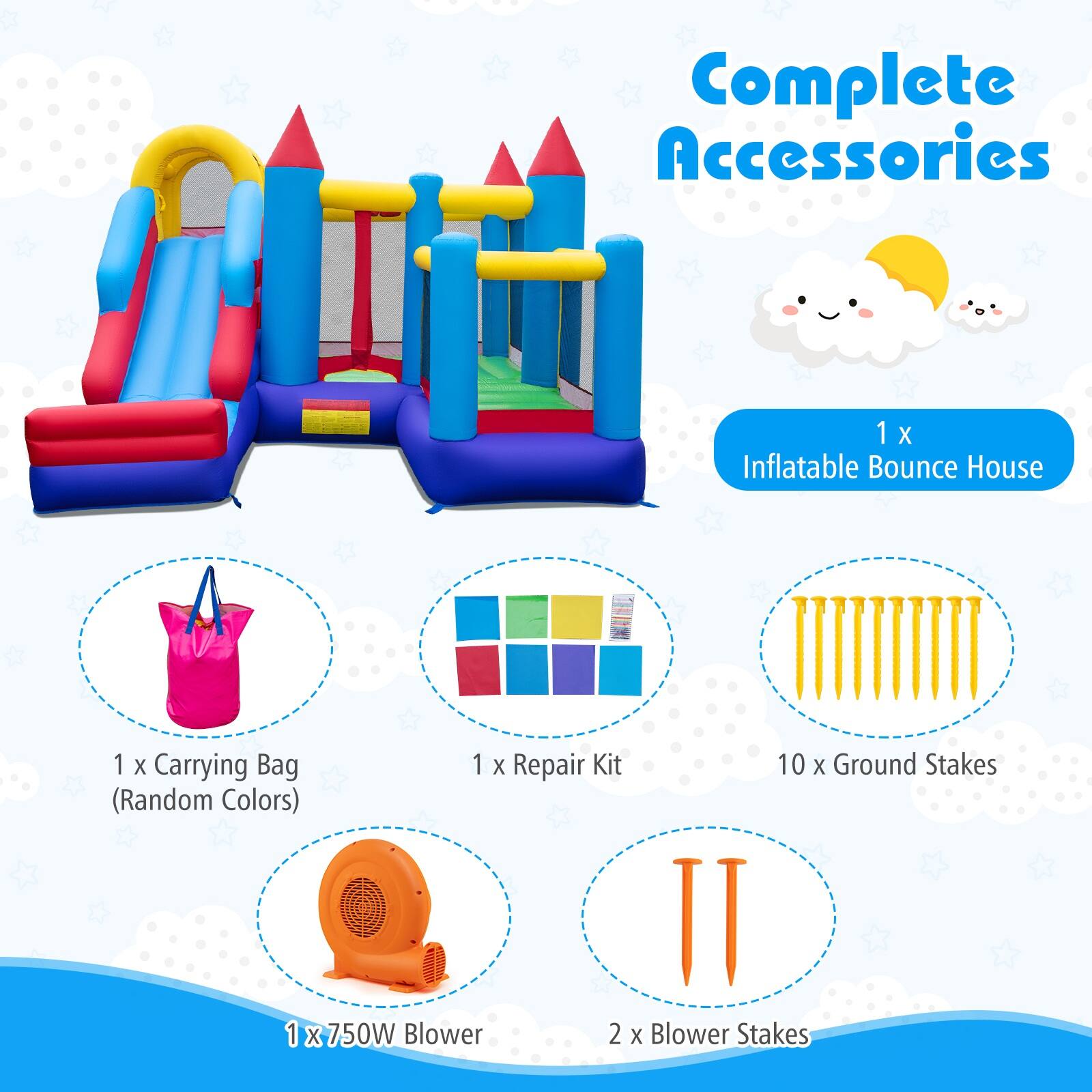 Complete Accessories  
1 X Inflatable Bounce House  
1 X Carrying Bag (Random Colors)  
1 X Repair Kit  
10 X Ground Stakes (Random Colors)  
1 X 750W Blower  
2 X Blower Stakes