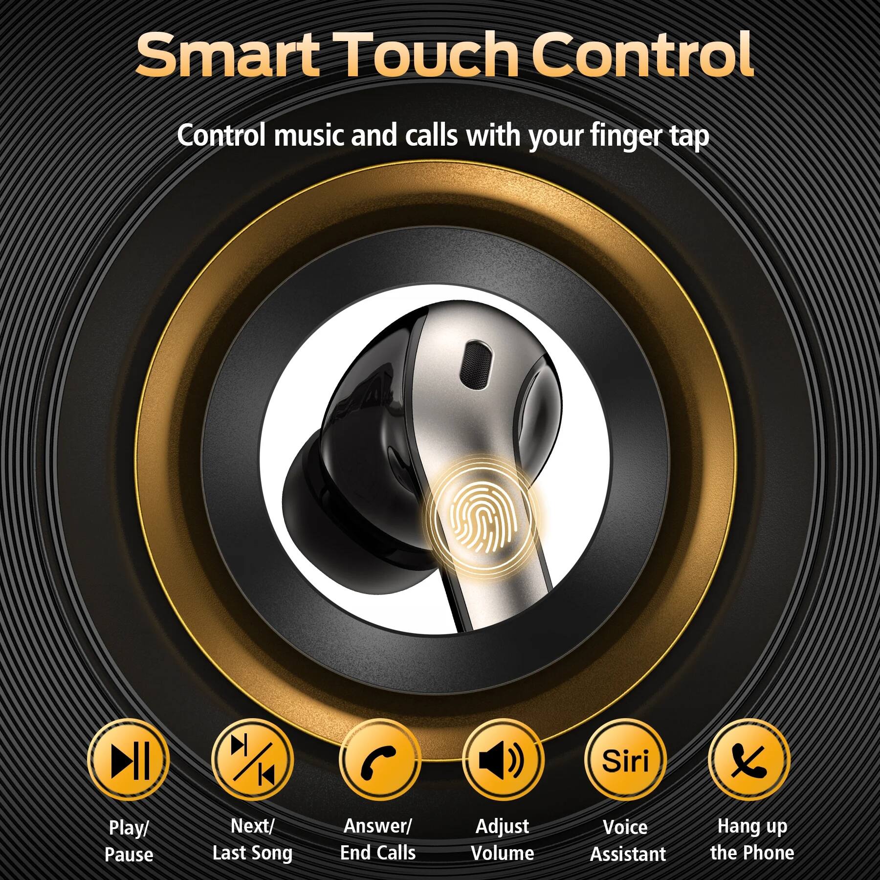 Smart Touch Control  
Control music and calls with your finger tap

- Play/ Pause
- Next/ Last Song
- Answer/ End Calls
- Adjust Volume
- Siri
- Voice Assistant
- Hang up the Phone