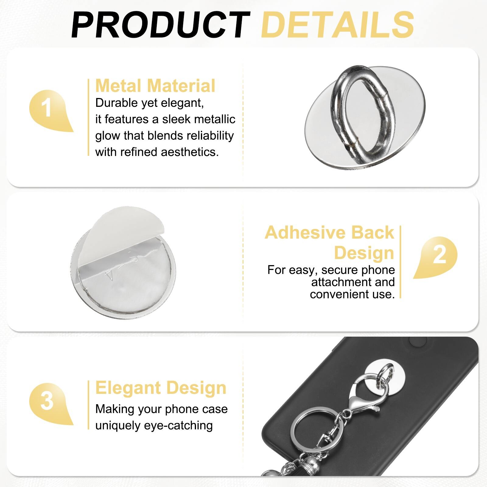 PRODUCT DETAILS

1. **Metal Material**  
   Durable yet elegant, it features a sleek metallic glow that blends reliability with refined aesthetics.

2. **Adhesive Back Design**  
   For easy, secure phone attachment and convenient use.

3. **Elegant Design**  
   Making your phone case uniquely eye-catching