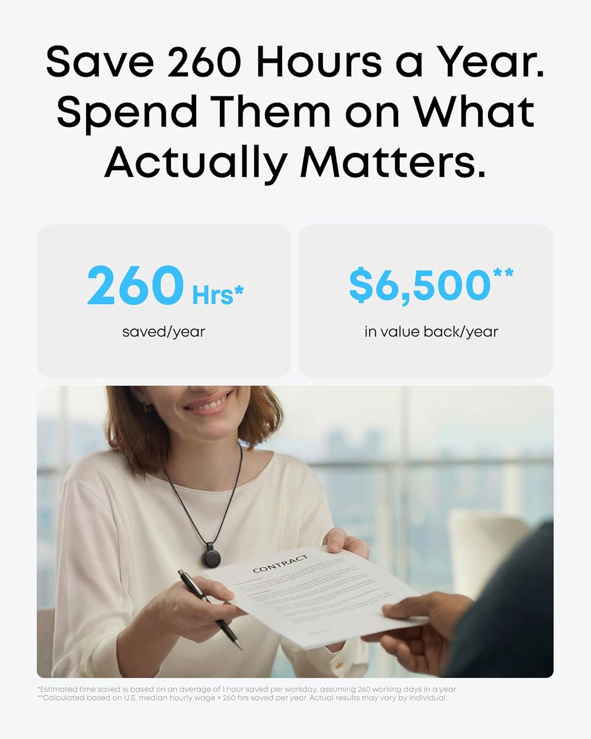 Save 260 Hours a Year. Spend Them on What Actually Matters.

260 Hrs* saved/year
$6,500** in value back/year

CONTRACT

*Estimated time saved is based on an average of 1 hour saved per workday, assuming 260 working days in a year.
**Calculated based on U.S. median hourly wage x 260 hrs saved per year. Actual results may vary by individual.