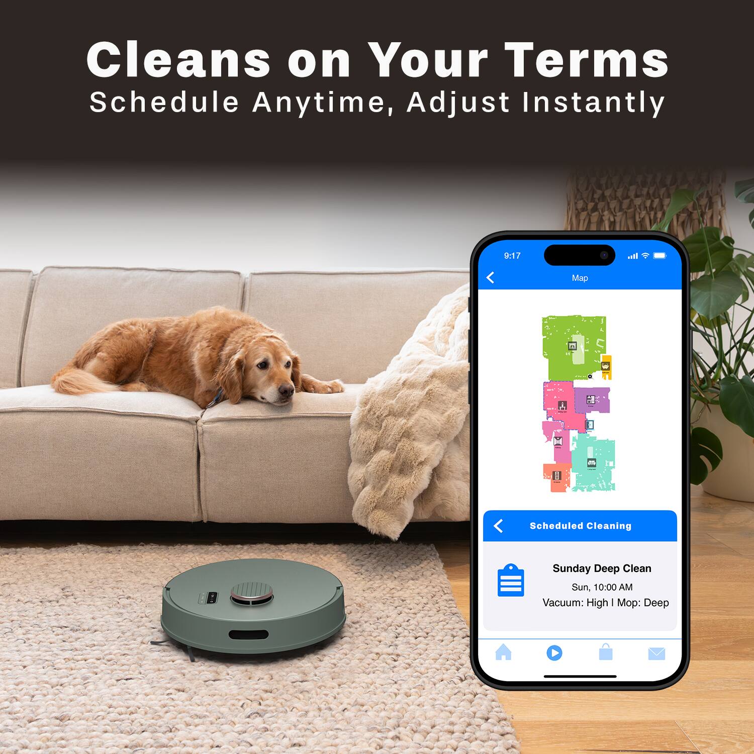 Cleans on Your Terms  
Schedule Anytime, Adjust Instantly  

9:17  
Map  

Scheduled Cleaning  

Sunday Deep Clean  
Sun, 10:00 AM  
Vacuum: High | Mop: Deep