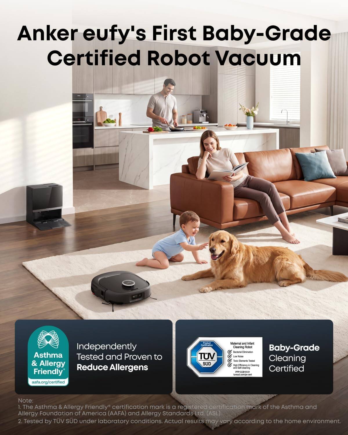Anker eufy's First Baby-Grade Certified Robot Vacuum

Independently Asthma & Allergy Friendly aafa.org/certified

Product Certification TUV SUD

Maternal and Infant Cleaning Robot Baby-Grade Bacterial Elimination ice Total Elements Tendect Cleaning high Efficiency a Cleaning and Self-dearing Certified PPP-00015121 tavsud.com/ps-cert

Note: 1. The Asthma & Allergy Friendly certification mark is a registered certification mark of the Asthma and Allergy Foundation of America (AAFA) and Allergy Standards Ltd. (ASL). 2. Tested by TÜV SÜD under laboratory conditions. Actual results may vary according to the home environment.