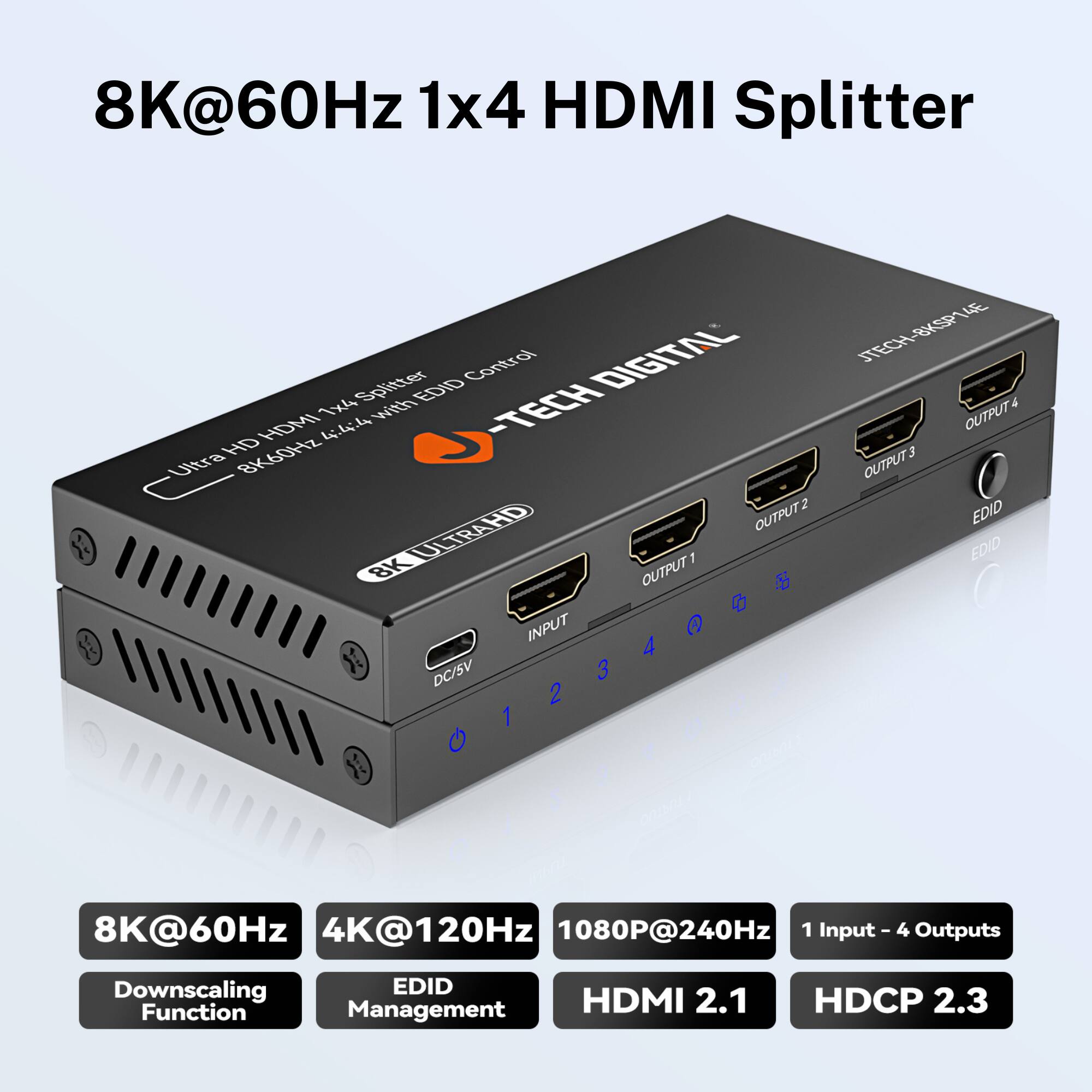 8K@60Hz 1x4 HDMI Splitter

- Ultra HD HDMI 1x4 Splitter with EDID Control
- TECH DIGITAL
- BK60SP4E
- 1 Input - 4 Outputs
- 8K@60Hz
- 4K@120Hz
- 1080P@240Hz
- Downscaling Function
- EDID Management
- HDMI 2.1
- HDCP 2.3