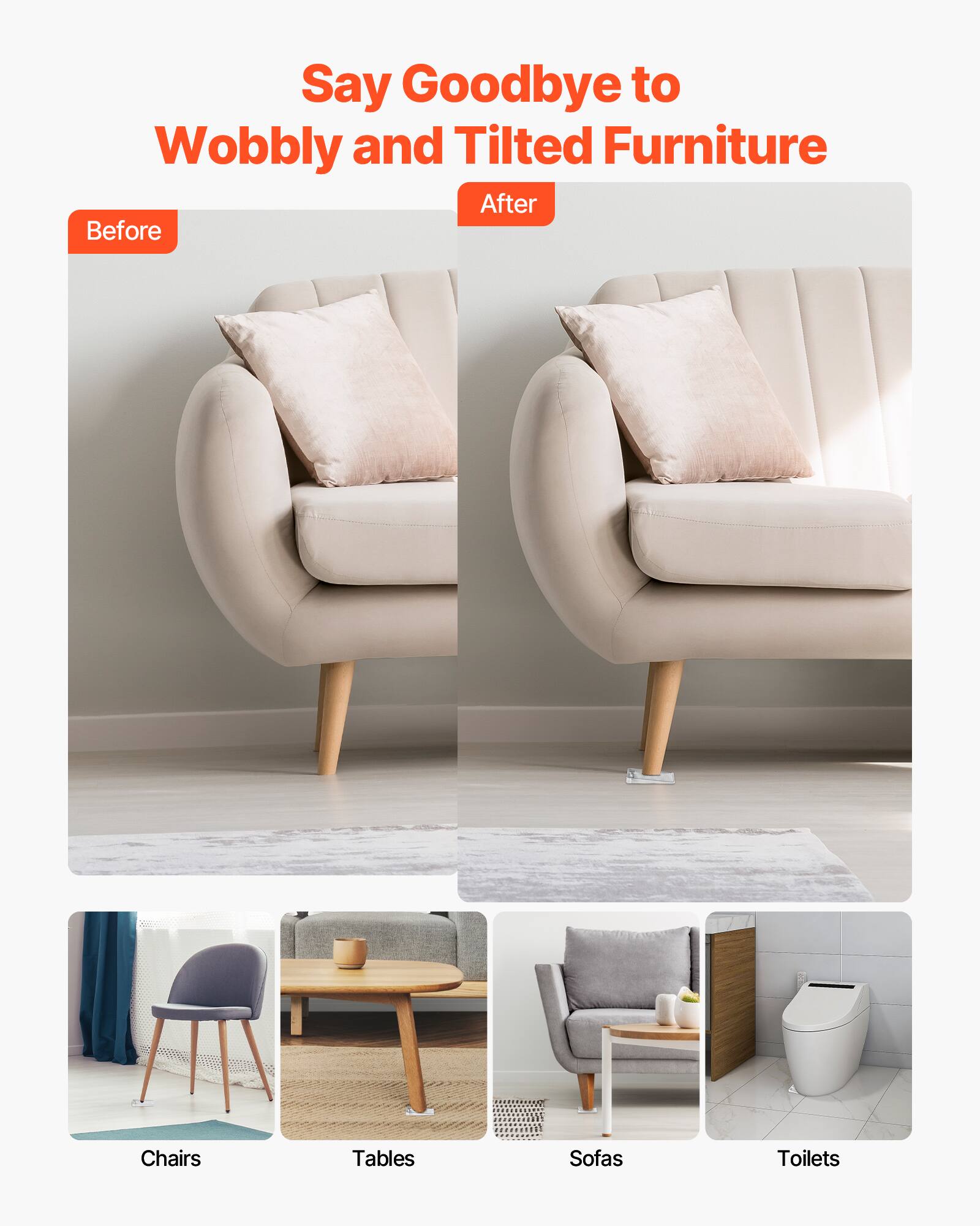 Say Goodbye to Wobbly and Tilted Furniture

Before After

Chairs Tables Sofas Toilets