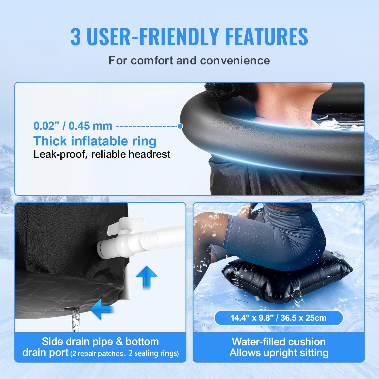 3 USER-FRIENDLY FEATURES  
For comfort and convenience  

0.02" / 0.45 mm  
Thick inflatable ring  
Leak-proof, reliable headrest  

Side drain pipe & bottom drain port (2 repair patches, 2 sealing rings)  

14.4" x 9.8" / 36.5 x 25cm  
Water-filled cushion  
Allows upright sitting